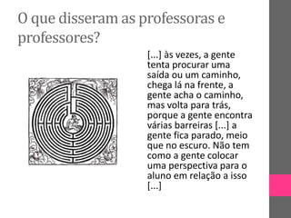 O que disseram as professoras e
professores?
[...] às vezes, a gente
tenta procurar uma
saída ou um caminho,
chega lá na frente, a
gente acha o caminho,
mas volta para trás,
porque a gente encontra
várias barreiras [...] a
gente fica parado, meio
que no escuro. Não tem
como a gente colocar
uma perspectiva para o
aluno em relação a isso
[...]
 