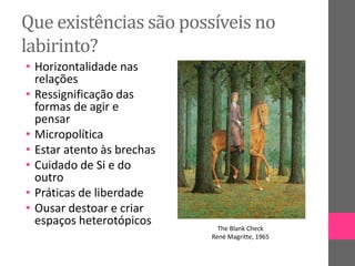 Que existências são possíveis no
labirinto?
• Horizontalidade nas
relações
• Ressignificação das
formas de agir e
pensar
• Micropolítica
• Estar atento às brechas
• Cuidado de Si e do
outro
• Práticas de liberdade
• Ousar destoar e criar
espaços heterotópicos The Blank Check
René Magritte, 1965
 