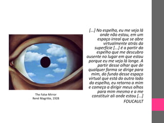 [...] No espelho, eu me vejo lá
onde não estou, em um
espaço irreal que se abre
virtualmente atrás da
superfície [...] é a partir do
espelho que me descubro
ausente no lugar em que estou
porque eu me vejo lá longe. A
partir desse olhar que de
qualquer forma se dirige para
mim, do fundo desse espaço
virtual que está do outro lado
do espelho, eu retorno a mim
e começo a dirigir meus olhos
para mim mesmo e a me
constituir ali onde estou [...]
FOUCAULT
The False Mirror
René Magritte, 1928
 
