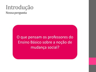 Introdução
Nossapergunta
O que pensam os professores do
Ensino Básico sobre a noção de
mudança social?
 
