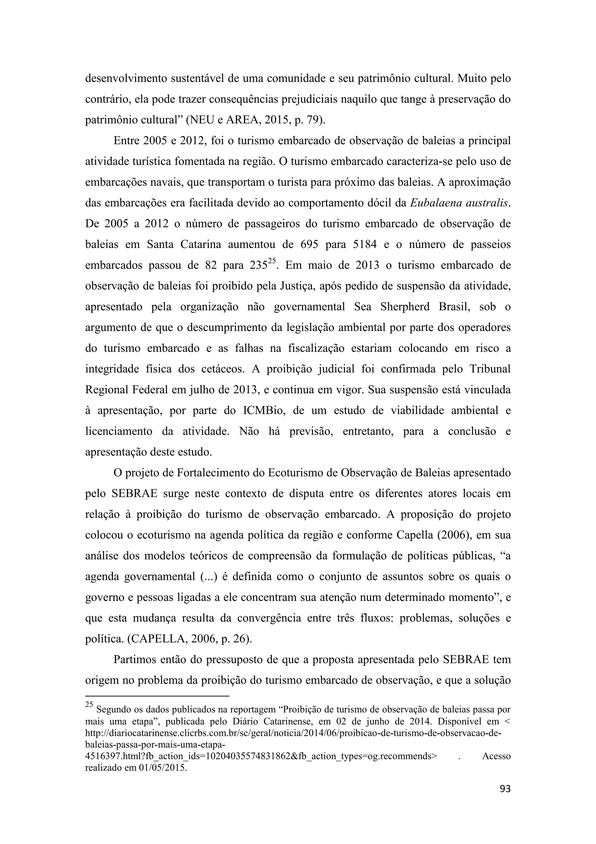 93
desenvolvimento sustentável de uma comunidade e seu patrimônio cultural. Muito pelo
contrário, ela pode trazer consequências prejudiciais naquilo que tange à preservação do
patrimônio cultural” (NEU e AREA, 2015, p. 79).
Entre 2005 e 2012, foi o turismo embarcado de observação de baleias a principal
atividade turística fomentada na região. O turismo embarcado caracteriza-se pelo uso de
embarcações navais, que transportam o turista para próximo das baleias. A aproximação
das embarcações era facilitada devido ao comportamento dócil da Eubalaena australis.
De 2005 a 2012 o número de passageiros do turismo embarcado de observação de
baleias em Santa Catarina aumentou de 695 para 5184 e o número de passeios
embarcados passou de 82 para 23525
. Em maio de 2013 o turismo embarcado de
observação de baleias foi proibido pela Justiça, após pedido de suspensão da atividade,
apresentado pela organização não governamental Sea Sherpherd Brasil, sob o
argumento de que o descumprimento da legislação ambiental por parte dos operadores
do turismo embarcado e as falhas na fiscalização estariam colocando em risco a
integridade física dos cetáceos. A proibição judicial foi confirmada pelo Tribunal
Regional Federal em julho de 2013, e continua em vigor. Sua suspensão está vinculada
à apresentação, por parte do ICMBio, de um estudo de viabilidade ambiental e
licenciamento da atividade. Não há previsão, entretanto, para a conclusão e
apresentação deste estudo.
O projeto de Fortalecimento do Ecoturismo de Observação de Baleias apresentado
pelo SEBRAE surge neste contexto de disputa entre os diferentes atores locais em
relação à proibição do turismo de observação embarcado. A proposição do projeto
colocou o ecoturismo na agenda política da região e conforme Capella (2006), em sua
análise dos modelos teóricos de compreensão da formulação de políticas públicas, “a
agenda governamental (...) é definida como o conjunto de assuntos sobre os quais o
governo e pessoas ligadas a ele concentram sua atenção num determinado momento”, e
que esta mudança resulta da convergência entre três fluxos: problemas, soluções e
política. (CAPELLA, 2006, p. 26).
Partimos então do pressuposto de que a proposta apresentada pelo SEBRAE tem
origem no problema da proibição do turismo embarcado de observação, e que a solução
25
Segundo os dados publicados na reportagem “Proibição de turismo de observação de baleias passa por
mais uma etapa”, publicada pelo Diário Catarinense, em 02 de junho de 2014. Disponível em <
http://diariocatarinense.clicrbs.com.br/sc/geral/noticia/2014/06/proibicao-de-turismo-de-observacao-de-
baleias-passa-por-mais-uma-etapa-
4516397.html?fb_action_ids=10204035574831862&fb_action_types=og.recommends> . Acesso
realizado em 01/05/2015.
 