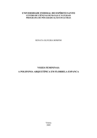 UNIVERSIDADE FEDERAL DO ESPÍRITO SANTO
     CENTRO DE CIÊNCIAS HUMANAS E NATURAIS
     PROGRAMA DE PÓS-GRADUAÇÃO EM LETRAS




            RENATA OLIVEIRA BOMFIM




              VOZES FEMININAS:
A POLIFONIA ARQUETÍPICA EM FLORBELA ESPANCA




                     Vitória
                      2009
 
