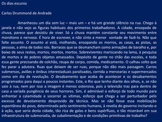 Os dias escuros Carlos Drummond de Andrade Amanheceu um dia sem luz – mais um – e há um grande silêncio na rua. Chego à janela e não vejo as figuras habituais dos primeiros trabalhadores. A cidade, ensopada de chuva, parece que desistiu de viver. Só a chuva mantém constante seu movimento entre monótono e nervoso. É hora de escrever, e não sinto a menor  vontade de fazê-lo. Não que falte assunto. O assunto aí está, molhando, ensopando os morros, as casas, as pistas, as pessoas, a alma de todos nós. Barracos que se desmancham como armações de baralho e, por baixo de seus restos, mortos, mortos, mortos. Sobreviventes mariscando na lama, à pesquisa de mortos e de pobres objetos amassados. Depósito de gente no chão das escolas, e toda essa gente precisando de colchão, roupa de corpo, comida, medicamento. O calhau solto que fez parar a adutora. Ruas que deixam de ser ruas, porque não dão mais passagem. Carros submersos, aviões e ônibus interestaduais paralisados, corrida a mercearias e supermercados como em dia de revolução. O desabamento que acaba de acontecer e os desabamentos programados para daqui a poucos instantes. Este, o Rio que tenho diante dos olhos, e, se não saio à rua, nem por isso a imagem é menos ostensiva, pois a televisão traz para dentro de casa a variada pungência de seus horrores. Sim, é admirável o esforço de todo mundo para enfrentar a calamidade e socorrer as vítimas, esforço que chega a ser perturbador pelo excesso de devotamento desprovido de técnica. Mas se não fosse essa mobilização espontânea do povo, determinada pelo sentimento humano, à revelia do governo incitando-o à ação, que seria desta cidade, tão rica de galas e bens supérfluos, e tão miserável em sua infraestrutura de submoradia, de subalimentação e de condições primitivas de trabalho? 