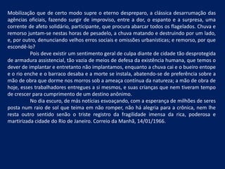 Mobilização que de certo modo supre o eterno despreparo, a clássica desarrumação das agências oficiais, fazendo surgir de improviso, entre a dor, o espanto e a surpresa, uma corrente de afeto solidário, participante, que procura abarcar todos os flagelados. Chuva e remorso juntam-se nestas horas de pesadelo, a chuva matando e destruindo por um lado, e, por outro, denunciando velhos erros sociais e omissões urbanísticas; e remorso, por que escondê-lo? 	Pois deve existir um sentimento geral de culpa diante de cidade tão desprotegida de armadura assistencial, tão vazia de meios de defesa da existência humana, que temos o dever de implantar e entretanto não implantamos, enquanto a chuva cai e o bueiro entope e o rio enche e o barraco desaba e a morte se instala, abatendo-se de preferência sobre a mão de obra que dorme nos morros sob a ameaça contínua da natureza; a mão de obra de hoje, esses trabalhadores entregues a si mesmos, e suas crianças que nem tiveram tempo de crescer para cumprimento de um destino anônimo. 	No dia escuro, de más notícias esvoaçando, com a esperança de milhões de seres posta num raio de sol que teima em não romper, não há alegria para a crônica, nem lhe resta outro sentido senão o triste registro da fragilidade imensa da rica, poderosa e martirizada cidade do Rio de Janeiro. Correio da Manhã, 14/01/1966.