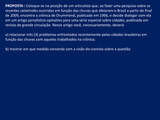 PROPOSTA : Coloque-se na posição de um articulista que, ao fazer uma pesquisa sobre as recentes catástrofes ocorridas em função das chuvas que afetaram o Brasil a partir do final de 2009, encontra a crônica de Drummond, publicada em 1966, e decide dialogar com ela em um artigo jornalístico opinativo para uma série especial sobre cidades, publicada em revista de grande circulação. Nesse artigo você, necessariamente, deverá: a) relacionar três (3) problemas enfrentados recentemente pelas cidades brasileiras em função das chuvas com aqueles trabalhados na crônica; b) mostrar em que medida concorda com a visão do cronista sobre a questão