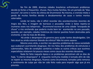 No fim de 2009, diversas cidades brasileiras enfrentaram problemas devido às fortes e frequentes  chuvas. Para muitas famílias, foi um período de “dias escuros”, tal como o nome da crônica de Drummond. Na mesma, o cronista relata a perda de muitas famílias devido a desabamentos de casas e tantos mortos soterrados. 	Lendo tal texto, não é difícil recordar dos acontecimentos recentes de Angra dos Reis, a imagem de barracos e pousadas vindo à baixo repetiu-se inumeras vezes nos telejornais.   Drummond escreve de uma cidade “ensopada de chuva” e rios enchendo que poderia muito bem ter  acontecido no ano passado, quando, por exemplo, cidades históricas do interior paulista foram destruídas pela enchente, e não há mais de 40 anos. 	 Há ainda o despreparo do governo para ajudar tantos desabrigados. Um fato atual ou ainda estamos falando da crônica? Não há como separar.  	Mesmo anos atrás, o escritor nos apontou problemas de nossa sociedade que acabaram acarretando desgraças. Ele nos falou dos problemas de estruturas e  submoradias, falta de condições sanitárias e todas as outras críticas que ouvimos especialistas relatarem há poucos meses como causa dos recentes desastres.  	Nada foi feito naquela época e os problemas persistiram até os dias de hoje, “o eterno despreparo”. E  enquanto nenhuma medida é tomada afim de não se repetir as mesmas desgraças, ficamos como Drummond, tomados pelo remorso e sentimento de culpa por não ter sido feito nada para impedir algo que já era previsto. 