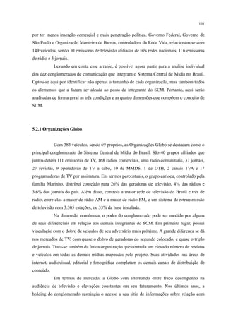 101
por ter menos inserção comercial e mais penetração política. Governo Federal, Governo de
São Paulo e Organização Monteiro de Barros, controladora da Rede Vida, relacionam-se com
149 veículos, sendo 30 emissoras de televisão afiliadas de três redes nacionais, 116 emissoras
de rádio e 3 jornais.
Levando em conta esse arranjo, é possível agora partir para a análise individual
dos dez conglomerados de comunicação que integram o Sistema Central de Mídia no Brasil.
Optou-se aqui por identificar não apenas o tamanho de cada organização, mas também todos
os elementos que a fazem ser alçada ao posto de integrante do SCM. Portanto, aqui serão
analisadas de forma geral as três condições e as quatro dimensões que compõem o conceito de
SCM.
5.2.1 Organizações Globo
Com 383 veículos, sendo 69 próprios, as Organizações Globo se destacam como o
principal conglomerado do Sistema Central de Mídia do Brasil. São 40 grupos afiliados que
juntos detêm 111 emissoras de TV, 168 rádios comerciais, uma rádio comunitária, 37 jornais,
27 revistas, 9 operadoras de TV a cabo, 10 de MMDS, 1 de DTH, 2 canais TVA e 17
programadoras de TV por assinatura. Em termos percentuais, o grupo carioca, controlado pela
família Marinho, distribui conteúdo para 26% das geradoras de televisão, 4% das rádios e
3,6% dos jornais do país. Além disso, controla a maior rede de televisão do Brasil e três de
rádio, entre elas a maior de rádio AM e a maior de rádio FM, e um sistema de retransmissão
de televisão com 3.305 estações, ou 33% da base instalada.
Na dimensão econômica, o poder do conglomerado pode ser medido por alguns
de seus diferenciais em relação aos demais integrantes do SCM. Em primeiro lugar, possui
vinculação com o dobro de veículos de seu adversário mais próximo. A grande diferença se dá
nos mercados de TV, com quase o dobro de geradoras do segundo colocado, e quase o triplo
de jornais. Trata-se também da única organização que controla um elevado número de revistas
e veículos em todas as demais mídias mapeadas pelo projeto. Suas atividades nas áreas de
internet, audiovisual, editorial e fonográfica completam os demais canais de distribuição de
conteúdo.
Em termos de mercado, a Globo vem alternando entre fraco desempenho na
audiência de televisão e elevações constantes em seu faturamento. Nos últimos anos, a
holding do conglomerado restringiu o acesso a seu sítio de informações sobre relação com
 