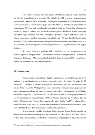 104
Suas relações políticas envolvem alguns importantes nomes do cenário nacional.
Ao todo são seis políticos de seis estados. São afiliados do SBT os grupos capitaneados por
Jereissati (CE), Quércia (SP), Massa (PR), Wellington Salgado (MG) e Nilo Coelho (BA).
Cabe destacar aqui o vínculo com o grupo de Carlos Massa, o Ratinho, ex-apresentador de
programas do SBT, que está consolidando uma rede de mídia no Paraná. Sua influência no
interior do daquele estado e em São Paulo amplia o poder político de Sílvio Santos por
estabelecer laços informais com uma vasta rede de prefeitos e líderes partidarios locais. O
próprio empresário, candidato a presidente nas eleições de 1989 pelo Partido Municipalista
Brasileiro (PMB), desenvolveu uma relação partidaria muito estreita com o Democratas (ex-
PFL). Portanto, a influência política do seu conglomerado não se esgota nos sócios dos grupos
afiliados.
No campo público, o sinal do SBT é distribuído por 541 retransmissoras de
televisão ligadas a 539 prefeituras. Duas empresas estatais de energia elétrica - Companhia
Paranaense de Energia (PR) e Companhia Estadual de Energia Elétrica (RS) - completam o
suporte governamental ao conglomerado paulista.
5.2.3 Bandeirantes
Conglomerado essencialmente ligado à comunicação social eletrônica, em nível
nacional o grupo Bandeirantes é o maior controlador direto de rádios. Ao todo são 23
emissoras66
A forte presença no rádio é resultado do investimento de uma família que não era
originária do mercado de mídia impressa. Tudo começou em 1948, quando João Saad colocou
no ar a Rádio Bandeirantes. Apostando no jornalismo, a programação da emissora tinha na
. O número é bastante significativo considerando que dos 190 veículos com
relação direta ou indireta, 47 são próprios. Isso o transforma no terceiro maior grupo nacional
com a quarta maior rede de televisão. Em termos gerais, são 45 emissoras de TV, 117 rádios
comerciais, 12 jornais, 13 operadoras de TV a cabo, uma de MMDS e duas programadoras de
TV por assinatura. Ou seja, representa 10,6% do total de emissoras de TV, 3% da base de
rádios e 1% dos jornais. Controla duas redes de televisão – Band e PlayTV – e três de rádio –
Band News FM, Band Sat (AM), e Band FM. Sua malha de retransmissão de televisão conta
com 1.209 (Band) e 17 (PlayTV) estações, ou 12% da base instalada.
66
O grupo gaúcho RBS possui 28 emissoras de rádio, mas opera somente em dois estados.
 