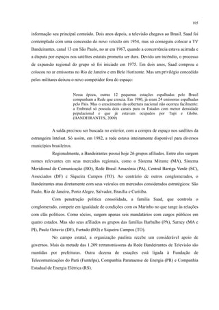 105
informação seu principal conteúdo. Dois anos depois, a televisão chegava ao Brasil. Saad foi
contemplado com uma concessão do novo veículo em 1954, mas só conseguiu colocar a TV
Bandeirantes, canal 13 em São Paulo, no ar em 1967, quando a concorrência estava acirrada e
a disputa por espaços nos satélites estatais prometia ser dura. Devido um incêndio, o processo
de expansão regional do grupo só foi iniciado em 1975. Em dois anos, Saad comprou e
colocou no ar emissoras no Rio de Janeiro e em Belo Horizonte. Mas um privilégio concedido
pelos militares deixou o novo competidor fora do espaço:
Nessa época, outras 12 pequenas estações espalhadas pelo Brasil
compunham a Rede que crescia. Em 1980, já eram 24 emissoras espalhadas
pelo País. Mas o crescimento da cobertura nacional não ocorreu facilmente:
a Embratel só possuía dois canais para os Estados com menor densidade
populacional e que já estavam ocupados por Tupi e Globo.
(BANDEIRANTES, 2009)
A saída precisou ser buscada no exterior, com a compra de espaço nos satélites da
estrangeira Intelsat. Só assim, em 1982, a rede estava inteiramente disponível para diversos
municípios brasileiros.
Regionalmente, a Bandeirantes possui hoje 26 grupos afiliados. Entre eles surgem
nomes relevantes em seus mercados regionais, como o Sistema Mirante (MA), Sistema
Meridional de Comunicação (RO), Rede Brasil Amazônia (PA), Central Barriga Verde (SC),
Associados (DF) e Siqueira Campos (TO). Ao contrário de outros conglomerados, o
Bandeirantes atua diretamente com seus veículos em mercados considerados estratégicos: São
Paulo, Rio de Janeiro, Porto Alegre, Salvador, Brasília e Curitiba.
Com penetração política consolidada, a família Saad, que controla o
conglomerado, compete em igualdade de condições com os Marinho no que tange às relações
com clãs políticos. Como sócios, surgem apenas seis mandatários com cargos públicos em
quatro estados. Mas são seus afiliados os grupos das famílias Barbalho (PA), Sarney (MA e
PI), Paulo Octavio (DF), Furtado (RO) e Siqueira Campos (TO).
No campo estatal, a organização paulista recebe um considerável apoio de
governos. Mais da metade das 1.209 retransmissoras da Rede Bandeirantes de Televisão são
mantidas por prefeituras. Outra dezena de estações está ligada à Fundação de
Telecomunicações do Pará (Funtelpa), Companhia Paranaense de Energia (PR) e Companhia
Estadual de Energia Elétrica (RS).
 