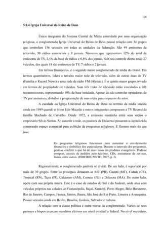 106
5.2.4 Igreja Universal do Reino de Deus
Único integrante do Sistema Central de Mídia controlado por uma organização
religiosa, o conglomerado Igreja Universal do Reino de Deus possui relação com 34 grupos
que controlam 156 veículos em todas as unidades da federação. São 49 emissoras de
televisão, 98 rádios comerciais e 9 jornais. Números que representam 12% do total de
emissoras de TV, 2,5% da base de rádios e 0,8% dos jornais. Sob seu controle direto estão 27
veículos, dos quais 18 são emissoras de TV, 7 rádios e 2 jornais.
Em termos financeiros, é o segundo maior conglomerado de mídia do Brasil. Em
termos quantitativos, lidera a terceira maior rede de televisão, além de outras duas de TV
(Família e Record News) e uma rede de rádio FM (Aleluia). É o quinto maior grupo privado
em termos de propriedade de veículos. Suas três redes de televisão estão vinculadas a 981
retransmissoras, representando 10% da base instalada. Apesar de não controlar operadoras de
TV por assinatura, distribui a programação de suas redes para empresas do setor.
A escalada da Igreja Universal do Reino de Deus no terreno da mídia iniciou
ainda em 1989 quando o bispo Edir Macedo e outros integrantes compraram a TV Record da
família Machado de Carvalho. Desde 1972, a emissora mantinha entre seus sócios o
empresário Sílvio Santos. Ao assumir a rede, os pastores da Universal passaram a capitalizá-la
comprando espaço comercial para exibição de programas religiosos. E fizeram mais do que
isso:
Os programas religiosos funcionam para aumentar o envolvimento
financeiro e simbólico dos espectadores. Durante o intervalo dos programas,
pode-se conferir o que há de mais novo em produtos evangélicos. Pode-se
comprar, através de pedidos pelo telefone, CDs, assinaturas de revistas,
livros, entre outros. (RIBEIRO; PINTO, 2007, p. 3)
Regionalmente, o conglomerado paulista se divide. De um lado, é suportado por
mais de 30 grupos. Entre os principais destacam-se RIC (PR), Gazeta (MT), Cidade (CE),
Tropical (RN), Tajra (PI), Calderaro (AM), Correio (PB) e Difusora (MA). De outro lado,
opera com sua própria marca. Este é o caso de estados do Sul e do Sudeste, onde atua com
veículos próprios nas cidades de Florianópolis, Itajaí, Xanxerê, Porto Alegre, Belo Horizonte,
Rio de Janeiro, Campos, Franca, Santos, Bauru, São José do Rio Preto, Limeira e Araraquara.
Possui veículos ainda em Belém, Brasília, Goiânia, Salvador e Itabuna.
A relação com a classe política é outra marca do conglomerado. Vários de seus
pastores e bispos exercem mandatos eletivos em nível estadual e federal. No nível societário,
 
