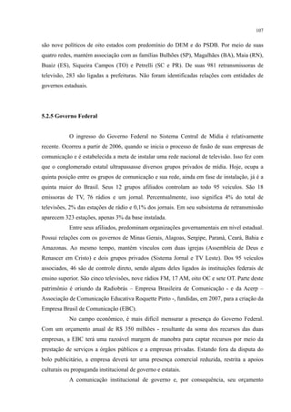 107
são nove políticos de oito estados com predomínio do DEM e do PSDB. Por meio de suas
quatro redes, mantém associação com as famílias Bulhões (SP), Magalhães (BA), Maia (RN),
Buaiz (ES), Siqueira Campos (TO) e Petrelli (SC e PR). De suas 981 retransmissoras de
televisão, 283 são ligadas a prefeituras. Não foram identificadas relações com entidades de
governos estaduais.
5.2.5 Governo Federal
O ingresso do Governo Federal no Sistema Central de Mídia é relativamente
recente. Ocorreu a partir de 2006, quando se inicia o processo de fusão de suas empresas de
comunicação e é estabelecida a meta de instalar uma rede nacional de televisão. Isso fez com
que o conglomerado estatal ultrapassasse diversos grupos privados de mídia. Hoje, ocupa a
quinta posição entre os grupos de comunicação e sua rede, ainda em fase de instalação, já é a
quinta maior do Brasil. Seus 12 grupos afiliados controlam ao todo 95 veículos. São 18
emissoras de TV, 76 rádios e um jornal. Percentualmente, isso significa 4% do total de
televisões, 2% das estações de rádio e 0,1% dos jornais. Em seu subsistema de retransmissão
aparecem 323 estações, apenas 3% da base instalada.
Entre seus afiliados, predominam organizações governamentais em nível estadual.
Possui relações com os governos de Minas Gerais, Alagoas, Sergipe, Paraná, Ceará, Bahia e
Amazonas. Ao mesmo tempo, mantém vínculos com duas igrejas (Assembleia de Deus e
Renascer em Cristo) e dois grupos privados (Sistema Jornal e TV Leste). Dos 95 veículos
associados, 46 são de controle direto, sendo alguns deles ligados às instituições federais de
ensino superior. São cinco televisões, nove rádios FM, 17 AM, oito OC e sete OT. Parte deste
patrimônio é oriundo da Radiobrás – Empresa Brasileira de Comunicação - e da Acerp –
Associação de Comunicação Educativa Roquette Pinto -, fundidas, em 2007, para a criação da
Empresa Brasil de Comunicação (EBC).
No campo econômico, é mais difícil mensurar a presença do Governo Federal.
Com um orçamento anual de R$ 350 milhões - resultante da soma dos recursos das duas
empresas, a EBC terá uma razoável margem de manobra para captar recursos por meio da
prestação de serviços a órgãos públicos e a empresas privadas. Estando fora da disputa do
bolo publicitário, a empresa deverá ter uma presença comercial reduzida, restrita a apoios
culturais ou propaganda institucional de governo e estatais.
A comunicação institucional de governo e, por consequência, seu orçamento
 
