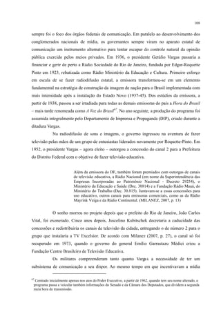 108
sempre foi o foco dos órgãos federais de comunicação. Em paralelo ao desenvolvimento dos
conglomerados nacionais de mídia, os governantes sempre viram no aparato estatal de
comunicação um instrumento alternativo para tentar escapar do controle natural da opinião
pública exercido pelos meios privados. Em 1936, o presidente Getúlio Vargas passaria a
financiar e gerir de perto a Rádio Sociedade do Rio de Janeiro, fundada por Edgar-Roquette
Pinto em 1923, rebatizada como Rádio Ministério da Educação e Cultura. Primeiro esforço
em escala de se fazer radiodifusão estatal, a emissora transformou-se em um elemento
fundamental na estratégia de construção da imagem de nação para o Brasil implementada com
mais intensidade após a instalação do Estado Novo (1937-45). Dos estúdios da emissora, a
partir de 1938, passou a ser irradiada para todas as demais emissoras do país a Hora do Brasil
– mais tarde renomeada como A Voz do Brasil67
Na radiodifusão de sons e imagens, o governo ingressou na aventura de fazer
televisão pelas mãos de um grupo de entusiastas liderados novamente por Roquette-Pinto. Em
1952, o presidente Vargas – agora eleito – outorgou a concessão do canal 2 para a Prefeitura
do Distrito Federal com o objetivo de fazer televisão educativa.
. No ano seguinte, a produção do programa foi
assumida integralmente pelo Departamento de Imprensa e Propaganda (DIP), criado durante a
ditadura Vargas.
Além da emissora do DF, também foram premiados com outorgas de canais
de televisão educativa, a Rádio Nacional (em nome da Superintendência das
Empresas Incorporadas ao Patrimônio Nacional - Decreto 29254), o
Ministério da Educação e Saúde (Dec. 30814) e a Fundação Rádio Mauá, do
Ministério do Trabalho (Dec. 30.815). Juntavam-se a essas concessões para
uso educativo, outros canais para emissoras comerciais, como as da Rádio
Mayrink Veiga e da Rádio Continental. (MILANEZ, 2007, p. 13)
O sonho morreu no projeto depois que o prefeito do Rio de Janeiro, João Carlos
Vital, foi exonerado. Cinco anos depois, Juscelino Kubitschek decretaria a caducidade das
concessões e redistribuiria os canais de televisão da cidade, entregando o de número 2 para o
grupo que instalaria a TV Excelsior. De acordo com Milanez (2007, p. 27), o canal só foi
recuperado em 1973, quando o governo do general Emílio Garrastazu Médici criou a
Fundação Centro Brasileiro de Televisão Educativa.
Os militares compreenderam tanto quanto Vargas a necessidade de ter um
subsistema de comunicação a seu dispor. Ao mesmo tempo em que incentivavam a mídia
67
Centrado inicialmente apenas nos atos do Poder Executivo, a partir de 1962, quando tem seu nome alterado, o
programa passa a veicular também informações do Senado e da Câmara dos Deputados, que dividem a segunda
meia hora de transmissão.
 