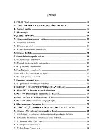 10
SUMÁRIO
1 INTRODUÇÃO ...................................................................................................................12
2 CONGLOMERADOS E SISTEMAS DE MÍDIA NO BRASIL .....................................15
2.1 Ponto de partida ...............................................................................................................16
2.2 Metodologia.......................................................................................................................18
3 QUADRO TEÓRICO..........................................................................................................23
3.1 Sistemas, mídia, economia e política...............................................................................23
3.1.1 Definição de sistema........................................................................................................24
3.1.2 Sistemas econômicos.......................................................................................................26
3.1.3 Teoria dos sistemas e comunicação.................................................................................27
3.2 Sistemas de Mídia.............................................................................................................32
3.3 Poder simbólico e poder político .....................................................................................39
3.3.1 Legitimidade e dominação...............................................................................................39
3.3.2 Modelo de circulação do poder político ..........................................................................43
3.3.3 Tipologias de Esfera Pública ...........................................................................................45
3.4 Regulação das comunicações...........................................................................................49
3.4.1 Políticas de comunicação: um objeto ..............................................................................52
3.4.2 Modelo privado-comercial ..............................................................................................55
3.5 Economia e concentração.................................................................................................59
3.5.1 Tipologias da concentração econômica...........................................................................61
4 HISTÓRIA E CONCENTRAÇÃO DA MÍDIA NO BRASIL .........................................62
4.1 Século XIX: os áulicos e os constitucionalistas ..............................................................64
4.2 Anos 1920-50: monopólio e concentração diagonal.......................................................67
4.3 Anos 1960-70: a verticalização toma corpo....................................................................69
4.4 Anos 1980-2000: democracia e oligopolização ...............................................................72
4.5 Mapeamentos da Concentração ......................................................................................75
5 CONFIGURAÇÃO DO SISTEMA CENTRAL DE MÍDIA NO BRASIL.....................82
5.1 Sistemas e Mercados de Comunicação no Brasil...........................................................82
5.1.1 Definições e organização de informações do Projeto Donos da Mídia...........................83
5.1.2 Panorama dos meios de comunicação social no Brasil ...................................................83
5.1.2.1 Redes de Rádio e Televisão..........................................................................................84
5.1.2.2 Grupos de Comunicação...............................................................................................89
5.1.2.3 Veículos de Comunicação.............................................................................................94
 