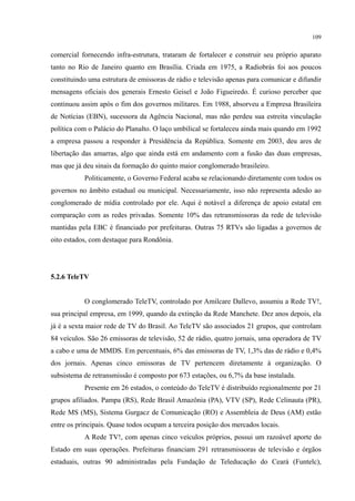 109
comercial fornecendo infra-estrutura, trataram de fortalecer e construir seu próprio aparato
tanto no Rio de Janeiro quanto em Brasília. Criada em 1975, a Radiobrás foi aos poucos
constituindo uma estrutura de emissoras de rádio e televisão apenas para comunicar e difundir
mensagens oficiais dos generais Ernesto Geisel e João Figueiredo. É curioso perceber que
continuou assim após o fim dos governos militares. Em 1988, absorveu a Empresa Brasileira
de Notícias (EBN), sucessora da Agência Nacional, mas não perdeu sua estreita vinculação
política com o Palácio do Planalto. O laço umbilical se fortaleceu ainda mais quando em 1992
a empresa passou a responder à Presidência da República. Somente em 2003, deu ares de
libertação das amarras, algo que ainda está em andamento com a fusão das duas empresas,
mas que já deu sinais da formação do quinto maior conglomerado brasileiro.
Politicamente, o Governo Federal acaba se relacionando diretamente com todos os
governos no âmbito estadual ou municipal. Necessariamente, isso não representa adesão ao
conglomerado de mídia controlado por ele. Aqui é notável a diferença de apoio estatal em
comparação com as redes privadas. Somente 10% das retransmissoras da rede de televisão
mantidas pela EBC é financiado por prefeituras. Outras 75 RTVs são ligadas a governos de
oito estados, com destaque para Rondônia.
5.2.6 TeleTV
O conglomerado TeleTV, controlado por Amilcare Dallevo, assumiu a Rede TV!,
sua principal empresa, em 1999, quando da extinção da Rede Manchete. Dez anos depois, ela
já é a sexta maior rede de TV do Brasil. Ao TeleTV são associados 21 grupos, que controlam
84 veículos. São 26 emissoras de televisão, 52 de rádio, quatro jornais, uma operadora de TV
a cabo e uma de MMDS. Em percentuais, 6% das emissoras de TV, 1,3% das de rádio e 0,4%
dos jornais. Apenas cinco emissoras de TV pertencem diretamente à organização. O
subsistema de retransmissão é composto por 673 estações, ou 6,7% da base instalada.
Presente em 26 estados, o conteúdo do TeleTV é distribuído regionalmente por 21
grupos afiliados. Pampa (RS), Rede Brasil Amazônia (PA), VTV (SP), Rede Celinauta (PR),
Rede MS (MS), Sistema Gurgacz de Comunicação (RO) e Assembleia de Deus (AM) estão
entre os principais. Quase todos ocupam a terceira posição dos mercados locais.
A Rede TV!, com apenas cinco veículos próprios, possui um razoável aporte do
Estado em suas operações. Prefeituras financiam 291 retransmissoras de televisão e órgãos
estaduais, outras 90 administradas pela Fundação de Teleducação do Ceará (Funtelc),
 
