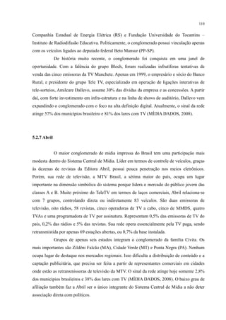 110
Companhia Estadual de Energia Elétrica (RS) e Fundação Universidade do Tocantins –
Instituto de Radiodifusão Educativa. Politicamente, o conglomerado possui vinculação apenas
com os veículos ligados ao deputado federal Beto Mansur (PP-SP).
De história muito recente, o conglomerado foi conquista em uma janel de
oportunidade. Com a falência do grupo Bloch, foram realizadas infrutíferas tentativas de
venda das cinco emissoras da TV Manchete. Apenas em 1999, o empresário e sócio do Banco
Rural, e presidente do grupo Tele TV, especializado em operação de ligações interativas de
tele-sorteios, Amilcare Dallevo, assume 30% das dívidas da empresa e as concessões. A partir
daí, com forte investimento em infra-estrutura e na linha de shows de auditório, Dallevo vem
expandindo o conglomerado com o foco na alta definição digital. Atualmente, o sinal da rede
atinge 57% dos municípios brasileiro e 81% dos lares com TV (MÍDIA DADOS, 2008).
5.2.7 Abril
O maior conglomerado de mídia impressa do Brasil tem uma participação mais
modesta dentro do Sistema Central de Mídia. Líder em termos de controle de veículos, graças
às dezenas de revistas da Editora Abril, possui pouca penetração nos meios eletrônicos.
Porém, sua rede de televisão, a MTV Brasil, a sétima maior do país, ocupa um lugar
importante na dimensão simbólica do sistema porque lidera o mercado do público jovem das
classes A e B. Muito próximo do TeleTV em termos de laços comerciais, Abril relaciona-se
com 7 grupos, controlando direta ou indiretamente 83 veículos. São duas emissoras de
televisão, oito rádios, 58 revistas, cinco operadoras de TV a cabo, cinco de MMDS, quatro
TVAs e uma programadora de TV por assinatura. Representam 0,5% das emissoras de TV do
país, 0,2% das rádios e 5% das revistas. Sua rede opera essencialmente pela TV paga, sendo
retransmistida por apenas 69 estações abertas, ou 0,7% da base instalada.
Grupos de apenas seis estados integram o conglomerado da família Civita. Os
mais importantes são Zildêni Falcão (MA), Cidade Verde (MT) e Ponta Negra (PA). Nenhum
ocupa lugar de destaque nos mercados regionais. Isso dificulta a distribuição de conteúdo e a
captação publicitária, que precisa ser feita a partir de representantes comerciais em cidades
onde estão as retransmissoras de televisão da MTV. O sinal da rede atinge hoje somente 2,8%
dos municípios brasileiros e 38% dos lares com TV (MÍDIA DADOS, 2008). O baixo grau de
afiliação também faz a Abril ser o único integrante do Sistema Central de Mídia a não deter
associação direta com políticos.
 