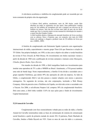 111
A relevância econômica e simbólica do conglomerado pode ser resumida por um
texto constante do próprio sítio da organização:
A Editora Abril publica, anualmente, mais de 300 títulos, sendo líder
absoluta em todos os segmentos em que opera. Suas publicações vendem
perto de 164 milhões de exemplares por ano e atingem um universo de 28
milhões de leitores. Sete das dez revistas mais lidas do país são da Abril,
sendo que Veja é a terceira maior revista semanal de informação do mundo e
a maior fora dos Estados Unidos.
A Abril também detém a liderança do mercado brasileiro de livros escolares
com as editoras Ática e Scipione, que, em conjunto, tem mais de 4.000
títulos em catálogo e chegam a produzir mais de 30 milhões de livros por
ano. (ABRIL, 2009)
A história do conglomerado está fortemente ligada à parceria com organizações
internacionais de mídia, especialmente o mesmo grupo Time-Life que financiou a criação da
TV Globo. Sua própria fundação, em 1950, se deu com o objetivo de editar a versão brasileira
da revista O Pato Donald, de Walt Disney. Os investimentos em títulos nacionais vieram a
partir da década de 1960 com a publicação de revistas semanais e mensais como Manequim,
Cláudia, Quatro Rodas, Veja e Recreio.
Em meados da década de 1990, a Abril mergulhou fundo nos investimentos para
instalar uma operadora de TV a cabo e MMDS no Brasil. Atualmente, a TVA possui também
uma rede de banda larga. Neste empreendimento, a família Civita divide a sociedade com o
grupo espanhol Telefónica, que detém 49% das operações de cabo da empresa. Ao lado da
Globo, o conglomerado Abril é um dos poucos a manter relações com sócios e parceiros
estrangeiros. No segmento de revistas, são oito corporações, incluindo a Walt Disney
Company. Além da parceria com a Telefónica de España, em televisão existe a sociedade com
a Viacom. Em 2006, a sul-africana Naspers Ltd. comprou 30% do conglomerado brasileiro.
Dois anos antes, a Abril tinha vendido 13,8% de suas ações para o fundo de investimentos
Capital International.
5.2.8 Amaral de Carvalho
Conglomerado com foco essencialmente voltado para as redes de rádio, a família
Amaral de Carvalho testemunhou todas as fases de estruturação do sistema de comunicação
social brasileiro a partir da primeira metade do século XX. O patriarca, Paulo Machado de
Carvalho, fundou a Rádio Record em 1931. Eram os anos de ouro do rádio e a emissora,
 