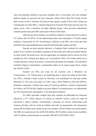 113
entre seus principais afiliados os governos estaduais. Dos 12 associados, nove são entidades
públicas ligadas aos governos do Acre, Amazonas, Minas Gerais, Pará, Rio Grande do Sul,
Mato Grosso do Sul e Tocantins. Do lado privado, apenas o grupo O Povo (CE), Sistema de
Comunicação Carvalho (PR) e o Sistema Regional de Televisão (SP) fazem parte da rede. Em
alguns casos, existe o fenômeno da dupla afiliação porque vários governos redistribuem
conteúdo gerado tanto pela EBC quanto pela Cultura de São Paulo.
Além dos governos estaduais, as prefeituras também se fazem presente no apoio à
TV Cultura. Das 561 RTVs, 56 são administradas pelos entes municipais e 352 pelos órgãos
estaduais. O percentual de 10% de prefeituras é idêntico ao da EBC. Isso revela uma clara
preferência das municipalidades pelo conteúdo distribuído pelos grupos privados.
Nascida em pleno período ditatorial, a Fundação Padre Anchieta foi criada por
projeto de lei enviado à Assembleia Legislativa de São Paulo pelo então governador Roberto
de Abreu Sodré. De acordo com o sítio da organização, sua fundação efetiva ocorreu em 26 de
setembro de 1967. Somente dois depois, em 15 de junho de 1969, a TV Cultura entrava no ar
levando discursos oficiais do governo e do primeiro presidente da Fundação, José Bonifácio
Coutinho Nogueira. Inicialmente, a programação diária era de apenas quatro horas, sempre
das 19h30 às 23h30.
Somente em 1981, por conta de um convênio com o Ministério das
Comunicações, a TV Cultura passa a ser transmitida para o interior do estado de São Paulo.
Em 1993, é formada a Rede Cultura de Televisão, com distribuição do sinal pelo satélite
Brasilsat-A-2. Seis anos mais tarde, em 1999, surge a Rede Pública de Televisão (RPTV),
destinada a empacotar e oferecer para outras 20 emissoras públicas e estatais a programação
da Cultura e da TVE do Rio, ligada ao governo federal. O conteúdo passa a ser redistribuído
por 938 retransmissoras, alcançando 1,3 mil municípios brasileiros.
Em 2004, ignorando vedação legal para captação de publicidade em emissoras
educativas, a TV Cultura lança-se no esforço de aumentar receita a partir da venda de
patrocínios e apoios culturais, licenciamento e prestação de serviços institucionais para
empresas privadas, além de venda de produtos derivados da programação. Seu faturamento
alcança R$ 80 milhões pelo repasse do governo estadual e R$ 40 milhões em receita própria.
Em 2008, do orçamento previsto de R$ 168 milhões, R$ 93 milhões seriam recursos públicos
e R$ 75 milhões seriam buscados no mercado. (FRANCO; OLIVEIRA, 2007)
 
