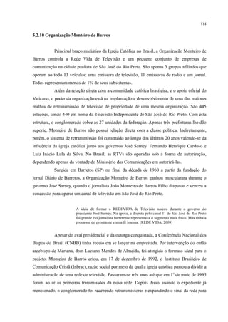 114
5.2.10 Organização Monteiro de Barros
Principal braço midiático da Igreja Católica no Brasil, a Organização Monteiro de
Barros controla a Rede Vida de Televisão e um pequeno conjunto de empresas de
comunicação na cidade paulista de São José do Rio Preto. São apenas 3 grupos afiliados que
operam ao todo 13 veículos: uma emissora de televisão, 11 emissoras de rádio e um jornal.
Todos representam menos de 1% de seus subsistemas.
Além da relação direta com a comunidade católica brasileira, e o apoio oficial do
Vaticano, o poder da organização está na implantação e desenvolvimento de uma das maiores
malhas de retransmissão de televisão de propriedade de uma mesma organização. São 445
estações, sendo 440 em nome da Televisão Independente de São José do Rio Preto. Com esta
estrutura, o conglomerado cobre as 27 unidades da federação. Apenas três prefeituras lhe dão
suporte. Monteiro de Barros não possui relação direta com a classe política. Indiretamente,
porém, o sistema de retransmissão foi construído ao longo dos últimos 20 anos valendo-se da
influência da igreja católica junto aos governos José Sarney, Fernando Henrique Cardoso e
Luiz Inácio Lula da Silva. No Brasil, as RTVs são operadas sob a forma de autorização,
dependendo apenas da vontade do Ministério das Comunicações em autorizá-las.
Surgida em Barretos (SP) no final da década de 1960 a partir da fundação do
jornal Diário de Barretos, a Organização Monteiro de Barros ganhou musculatura durante o
governo José Sarney, quando o jornalista João Monteiro de Barros Filho disputou e venceu a
concessão para operar um canal de televisão em São José do Rio Preto.
A ideia de formar a REDEVIDA de Televisão nasceu durante o governo do
presidente José Sarney. Na época, a disputa pelo canal 11 de São José do Rio Preto
foi grande e o jornalista barretense representava o segmento mais fraco. Mas tinha a
promessa do presidente e uma fé imensa. (REDE VIDA, 2009)
Apesar do aval presidencial e da outorga conquistada, a Conferência Nacional dos
Bispos do Brasil (CNBB) tinha receio em se lançar na empreitada. Por intervenção do então
arcebispo de Mariana, dom Luciano Mendes de Almeida, foi atingido o formato ideal para o
projeto. Monteiro de Barros criou, em 17 de dezembro de 1992, o Instituto Brasileiro de
Comunicação Cristã (Inbrac), razão social por meio da qual a igreja católica passou a dividir a
administração de uma rede de televisão. Passaram-se três anos até que em 1º de maio de 1995
foram ao ar as primeiras transmissões da nova rede. Depois disso, usando o expediente já
mencionado, o conglomerado foi recebendo retransmissoras e expandindo o sinal da rede para
 