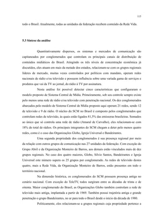 115
todo o Brasil. Atualmente, todas as unidades da federação recebem conteúdo da Rede Vida.
5.3 Síntese da análise
Quantitativamente dispersos, os sistemas e mercados de comunicação são
capitaneados por conglomerados que controlam os principais canais de distribuição de
conteúdos midiáticos do Brasil. Atingindo os três níveis de concentração econômica já
discutidos, eles atuam em mais da metade dos estados, relacionam-se com os grupos regionais
líderes de mercado, muitas vezes controlados por políticos com mandato, operam redes
nacionais de rádio e/ou televisão e possuem influência sobre uma variada gama de serviços e
produtos que vai da TV ao jornal, do rádio à TV por assinatura.
Nesta análise foi possível detectar cinco características que configuraram o
modelo proposto de Sistema Central de Mídia. Primeiramente, sob seu controle sempre existe
pelo menos uma rede de rádio e/ou televisão com penetração nacional. Os dez conglomerados
abarcados pelo modelo de Sistema Central de Mídia proposto aqui operam 21 redes, sendo 12
de televisão e 9 de rádio. O núcleo do SCM no Brasil é composto pelos conglomerados que
controlam redes de televisão, às quais estão ligados 81,5% das emissoras brasileiras. Somados
ao único que só controla uma rede de rádio (Amaral de Carvalho), eles relacionam-se com
18% do total de rádios. Os principais integrantes do SCM chegam a deter pelo menos quatro
redes, como é o caso das Organizações Globo, Igreja Universal e Bandeirantes.
Uma segunda propriedade dos conglomerados é sua presença regional por meio
da relação com outros grupos de comunicação nas 27 unidades da federação. Com exceção do
Grupo Abril e da Organização Monteiro de Barros, aos demais estão vinculados mais de dez
grupos regionais. No caso dos quatro maiores, Globo, Sílvio Santos, Bandeirantes e Igreja
Universal este número supera os 25 grupos por conglomerado. As redes de televisão destes
quatro, mais a Rede Vida, da Organização Monteiro de Barros, estão presentes em todo o
território nacional.
Na dimensão histórica, os conglomerados do SCM possuem presença antiga no
cenário nacional. Com exceção do TeleTV, todos surgiram entre as décadas de trinta e de
oitenta. Maior conglomerado do Brasil, as Organizações Globo também controlam a rede de
televisão mais antiga, implantada a partir de 1969. Também possui trajetória antiga e grande
penetração o grupo Bandeirantes, no ar para todo o Brasil desde o início da década de 1980.
Politicamente, eles relacionam-se a grupos regionais cuja propriedade pertence a
 