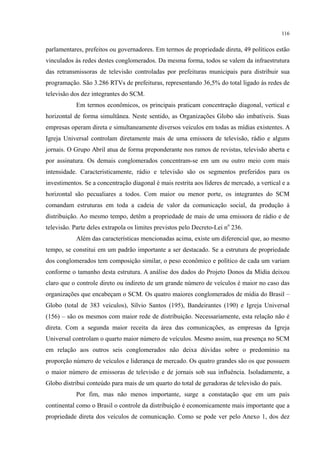 116
parlamentares, prefeitos ou governadores. Em termos de propriedade direta, 49 políticos estão
vinculados às redes destes conglomerados. Da mesma forma, todos se valem da infraestrutura
das retransmissoras de televisão controladas por prefeituras municipais para distribuir sua
programação. São 3.286 RTVs de prefeituras, representando 36,5% do total ligado às redes de
televisão dos dez integrantes do SCM.
Em termos econômicos, os principais praticam concentração diagonal, vertical e
horizontal de forma simultânea. Neste sentido, as Organizações Globo são imbatíveis. Suas
empresas operam direta e simultaneamente diversos veículos em todas as mídias existentes. A
Igreja Universal controlam diretamente mais de uma emissora de televisão, rádio e alguns
jornais. O Grupo Abril atua de forma preponderante nos ramos de revistas, televisão aberta e
por assinatura. Os demais conglomerados concentram-se em um ou outro meio com mais
intensidade. Caracteristicamente, rádio e televisão são os segmentos preferidos para os
investimentos. Se a concentração diagonal é mais restrita aos líderes de mercado, a vertical e a
horizontal são pecualiares a todos. Com maior ou menor porte, os integrantes do SCM
comandam estruturas em toda a cadeia de valor da comunicação social, da produção à
distribuição. Ao mesmo tempo, detêm a propriedade de mais de uma emissora de rádio e de
televisão. Parte deles extrapola os limites previstos pelo Decreto-Lei no
236.
Além das características mencionadas acima, existe um diferencial que, ao mesmo
tempo, se constitui em um padrão importante a ser destacado. Se a estrutura de propriedade
dos conglomerados tem composição similar, o peso econômico e político de cada um variam
conforme o tamanho desta estrutura. A análise dos dados do Projeto Donos da Mídia deixou
claro que o controle direto ou indireto de um grande número de veículos é maior no caso das
organizações que encabeçam o SCM. Os quatro maiores conglomerados de mídia do Brasil –
Globo (total de 383 veículos), Sílvio Santos (195), Bandeirantes (190) e Igreja Universal
(156) – são os mesmos com maior rede de distribuição. Necessariamente, esta relação não é
direta. Com a segunda maior receita da área das comunicações, as empresas da Igreja
Universal controlam o quarto maior número de veículos. Mesmo assim, sua presença no SCM
em relação aos outros seis conglomerados não deixa dúvidas sobre o predomínio na
proporção número de veículos e liderança de mercado. Os quatro grandes são os que possuem
o maior número de emissoras de televisão e de jornais sob sua influência. Isoladamente, a
Globo distribui conteúdo para mais de um quarto do total de geradoras de televisão do país.
Por fim, mas não menos importante, surge a constatação que em um país
continental como o Brasil o controle da distribuição é economicamente mais importante que a
propriedade direta dos veículos de comunicação. Como se pode ver pelo Anexo 1, dos dez
 