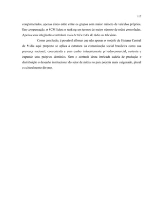 117
conglomerados, apenas cinco estão entre os grupos com maior número de veículos próprios.
Em compensação, o SCM lidera o ranking em termos de maior número de redes controladas.
Apenas seus integrantes controlam mais de três redes de rádio ou televisão.
Como conclusão, é possível afirmar que não apenas o modelo de Sistema Central
de Mídia aqui proposto se aplica à estrutura da comunicação social brasileira como sua
presença nacional, concentrada e com cunho iminentemente privado-comercial, sustenta e
expande seus próprios domínios. Sem o controle desta intricada cadeia de produção e
distribuição o desenho institucional do setor de mídia no país poderia mais oxigenado, plural
e culturalmente diverso.
 