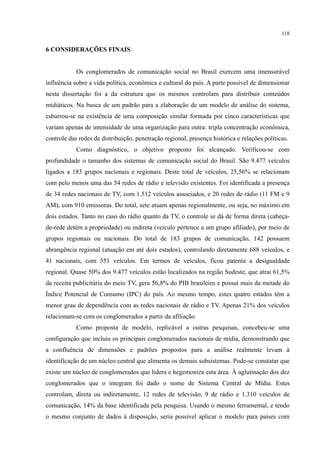 118
6 CONSIDERAÇÕES FINAIS
Os conglomerados de comunicação social no Brasil exercem uma imensurável
influência sobre a vida política, econômica e cultural do país. A parte possível de dimensionar
nesta dissertação foi a da estrutura que os mesmos controlam para distribuir conteúdos
midiáticos. Na busca de um padrão para a elaboração de um modelo de análise do sistema,
esbarrou-se na existência de uma composição similar formada por cinco características que
variam apenas de intensidade de uma organização para outra: tripla concentração econômica,
controle das redes de distribuição, penetração regional, presença histórica e relações políticas.
Como diagnóstico, o objetivo proposto foi alcançado. Verificou-se com
profundidade o tamanho dos sistemas de comunicação social do Brasil. São 9.477 veículos
ligados a 183 grupos nacionais e regionais. Deste total de veículos, 25,56% se relacionam
com pelo menos uma das 54 redes de rádio e televisão existentes. Foi identificada a presença
de 34 redes nacionais de TV, com 1.512 veículos associados, e 20 redes de rádio (11 FM e 9
AM), com 910 emissoras. Do total, sete atuam apenas regionalmente, ou seja, no máximo em
dois estados. Tanto no caso do rádio quanto da TV, o controle se dá de forma direta (cabeça-
de-rede detém a propriedade) ou indireta (veículo pertence a um grupo afiliado), por meio de
grupos regionais ou nacionais. Do total de 183 grupos de comunicação, 142 possuem
abrangência regional (atuação em até dois estados), controlando diretamente 688 veículos, e
41 nacionais, com 551 veículos. Em termos de veículos, ficou patenta a desigualdade
regional. Quase 50% dos 9.477 veículos estão localizados na região Sudeste, que atrai 61,5%
da receita publicitária do meio TV, gera 56,8% do PIB brasileiro e possui mais da metade do
Índice Potencial de Consumo (IPC) do país. Ao mesmo tempo, estes quatro estados têm a
menor grau de dependência com as redes nacionais de rádio e TV. Apenas 21% dos veículos
relacionam-se com os conglomerados a partir da afiliação.
Como proposta de modelo, replicável a outras pesquisas, concebeu-se uma
configuração que incluiu os principais conglomerados nacionais de mídia, demonstrando que
a confluência de dimensões e padrões propostos para a análise realmente levam à
identificação de um núcleo central que alimenta os demais subsistemas. Pode-se constatar que
existe um núcleo de conglomerados que lidera e hegemoniza esta área. À aglutinação dos dez
conglomerados que o integram foi dado o nome de Sistema Central de Mídia. Estes
controlam, direta ou indiretamente, 12 redes de televisão, 9 de rádio e 1.310 veículos de
comunicação, 14% da base identificada pela pesquisa. Usando o mesmo ferramental, e tendo
o mesmo conjunto de dados à disposição, seria possível aplicar o modelo para países com
 