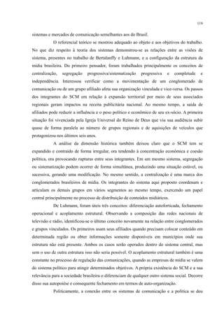 119
sistemas e mercados de comunicação semelhantes aos do Brasil.
O referencial teórico se mostrou adequado ao objeto e aos objetivos do trabalho.
No que diz respeito à teoria dos sistemas demonstrou-se as relações entre as visões de
sistema, presentes no trabalho de Bertalanffy e Luhmann, e a configuração da estrutura da
mídia brasileira. Do primeiro pensador, foram trabalhados principalmente os conceitos de
centralização, segregação progressiva/sistematização progressiva e completude e
independência. Interessou verificar como a movimentação de um conglomerado de
comunicação ou de um grupo afiliado afeta sua organização vinculada e vice-versa. Os passos
dos integrantes do SCM em relação à expansão territorial por meio de seus associados
regionais geram impactos na receita publicitária nacional. Ao mesmo tempo, a saída de
afiliados pode reduzir a influência e o peso político e econômico de seu ex-sócio. A primeira
situação foi vivenciada pela Igreja Universal do Reino de Deus que viu sua audiência subir
quase de forma paralela ao número de grupos regionais e de aquisições de veículos que
protagonizou nos últimos seis anos.
A análise da dimensão histórica também deixou claro que o SCM tem se
expandido e contraído de forma irregular, ora tendendo à concentração econômica e coesão
política, ora provocando rupturas entre seus integrantes. Em um mesmo sistema, segregação
ou sistematização podem ocorrer de forma simultânea, produzindo uma situação estável, ou
sucessiva, gerando uma modificação. No mesmo sentido, a centralização é uma marca dos
conglomerados brasileiros de mídia. Os integrantes do sistema aqui proposto coordenam e
articulam os demais grupos em vários segmentos ao mesmo tempo, exercendo um papel
central principalmente no processo de distribuição de conteúdos midiáticos.
De Luhmann, foram úteis três conceitos: diferenciação autoforticada, fechamento
operacional e acoplamento estrutural. Observando a composição das redes nacionais de
televisão e rádio, identificou-se o último conceito novamente na relação entre conglomerados
e grupos vinculados. Os primeiros usam seus afiliados quando precisam colocar conteúdo em
determinada região ou obter informações somente disponíveis em municípios onde sua
estrutura não está presente. Ambos os casos serão operados dentro do sistema central, mas
sem o uso de outra estrutura isso não seria possível. O acoplamento estrutural também é uma
constante no processo de regulação das comunicações, quando as empresas de mídia se valem
do sistema político para atingir determinados objetivos. A própria existência do SCM e a sua
relevância para a sociedade brasileira o diferenciam de qualquer outro sistema social. Decorre
disso sua autopoiése e consequente fechamento em termos de auto-organização.
Politicamente, a conexão entre os sistemas de comunicação e a política se deu
 