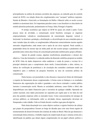 120
principalmente na análise da estrutura societária das empresas, no reduzido grau de controle
estatal do SCM e na relação direta dos conglomerados com “caciques” políticos regionais.
Saindo de Blumler e Gurevitch, as formulações de Hallin e Mancini sobre os media systems
também se mostraram úteis. Foi importante perceber como o caso brasileiro se situa dentro do
modelo pluralista polarizado, predominante na França, Itália, Portugal e Espanha.
O arranjo econômico que impera no SCM foi quase um estudo à parte. Como
poucas áreas de atividade, a comunicação social brasileira consegue se organizar
empresarialmente valendo-se simultaneamente da concentração diagonal, vertical e
horizontal. Ao dominar a produção, a distribuição e a diversificação de seus conteúdos para os
mais variados tipos de mídia, os conglomerados influenciam comercialmente mesmo aqueles
mercados oligopolizados, onde atuam com o apoio de um sócio regional. Neste sentido, a
propriedade direta do mesmo tipo de mídia pode até não ocorrer porque o predomínio está
garantido pelas outras duas formas de concentração praticadas também pelos grupos afiliados.
Apesar do grande avanço, algumas insuficiências prejudicaram o alcance dos
objetivos. Uma das limitações é a reduzida análise da dimensão simbólica proposta no modelo
de SCM. Falta de dados disponíveis sobre audiência e venda de jornais e revistas foi o
principal obstáculo para o cumprimento desta tarefa. Comercializados a altos valores, os
índices de verificação de preferência e de circulação dos conteúdos continuam sendo um
impeditivo para a melhoria da pesquisa brasileira na área de economia política da
comunicação.
Outra lacuna a ser preenchida é a das obscuras e inacessíveis fontes de informação
a respeito do faturamento desses conglomerados. A forma como os balanços e os resultados
financeiros das organizações de mídia é guardada a sete chaves contradiz o caráter público
inerente à comunicação social. Mesmo as sociedades anônimas, como Globo e Abril, não
disponibilizam seus dados financeiros para o escrutínio de qualquer cidadão. Operando em
caráter nacional, estes dados precisariam ser separados por região para se ter ideia do real
peso das grandes empresas sobre os mercados locais. Como concessionárias de outorgas de
serviços públicos, as informações sobre as atividades dessas organizações deveriam ser
franqueadas a todo cidadão. Cabe ao Estado discutir a melhor regra para divulgá-las.
Parte desta dissertação teve como objetivo realizar o registro histórico do esforço
que grupos de pesquisadores fizeram ao longo de décadas para criar uma forma regular de
monitoramento do desenvolvimento dos sistemas de mídia no Brasil. Mais do que denunciar a
concentração desta estrutura, o trabalho migrou da comprovação de que o sistema existia até a
identificação de padrões que dotam alguns conglomerados de um papel cultural, político e
 