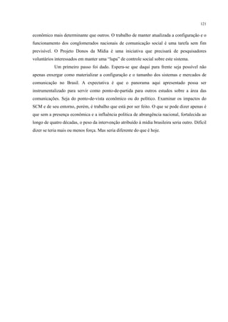 121
econômico mais determinante que outros. O trabalho de manter atualizada a configuração e o
funcionamento dos conglomerados nacionais de comunicação social é uma tarefa sem fim
previsível. O Projeto Donos da Mídia é uma iniciativa que precisará de pesquisadores
voluntários interessados em manter uma “lupa” de controle social sobre este sistema.
Um primeiro passo foi dado. Espera-se que daqui para frente seja possível não
apenas enxergar como materializar a configuração e o tamanho dos sistemas e mercados de
comunicação no Brasil. A expectativa é que o panorama aqui apresentado possa ser
instrumentalizado para servir como ponto-de-partida para outros estudos sobre a área das
comunicações. Seja do ponto-de-vista econômico ou do político. Examinar os impactos do
SCM e de seu entorno, porém, é trabalho que está por ser feito. O que se pode dizer apenas é
que sem a presença econômica e a influência política de abrangência nacional, fortalecida ao
longo de quatro décadas, o peso da intervenção atribuído à mídia brasileira seria outro. Difícil
dizer se teria mais ou menos força. Mas seria diferente do que é hoje.
 