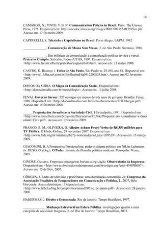 123
CAMARGO, N.; PINTO, V. B. N. Communication Policies in Brazil. Paris: The Unesco
Press, 1975. Disponível em: http://unesdoc.unesco.org/images/0001/000155/015595eo.pdf.
Acesso em: 17 fevereiro 2009.
CAPPARELLI, S. Televisão e Capitalismo no Brasil. Porto Alegre: L&PM, 1982.
______________. Comunicação de Massa Sem Massa. 3. ed. São Paulo: Summus, 1986.
______________. Das políticas de comunicação à comunicação política (e vice e versa).
Pretextos Compós, Salvador, Facom/UFBA, 1997. Disponível em:
<http://www.facom.ufba.br/pretextos/capparelli4.html>. Acesso em: 21 março 2008.
CASTRO, D. Balanço 1. Folha de São Paulo, São Paulo, n. 29.104, ano 88. Disponível em:
<http://www1.folha.uol.com.br/fsp/ilustrad/fq0812200803.htm>. Acesso em: 02 fevereiro
2009.
DONOS DA MÍDIA. O Mapa da Comunicação Social. Disponível em:
<http://donosdamidia.com.br/metodologia>. Acesso em: 10 julho 2008.
FENAJ. Governo Sarney: 527 outorgas em menos de três anos de governo. Brasília: Fenaj,
1988. Disponível em: <http://donosdamidia.com.br/media/documentos/527Outorgas.pdf>.
Acesso em: 15 fevereiro 2008.
_____. Proposta dos Jornalistas à Sociedade Civil. Florianópolis, 1991. Disponível em:
<http://www.danielherz.com.br/system/files/acervo/FENAJ/Proposta+dos+Jornalistas+a+Soci
edade+Civil.pdf>. Acesso em: 2 fevereiro 2009.
FRANCO, B. M.; OLIVEIRA, G. Aliados Acham Pouco Verba de R$ 350 milhões para
TV Pública. O Globo Online, 29 novembro 2007. Disponível em:
<http://www.fndc.org.br/internas.php?p=noticias&cont_key=209529>. Acesso em: 15 março
2009.
GIACOMINI, B. A Perspectiva Funcionalista: poder e sistema político em Niklas Luhmann.
In: DUSO, G. (Org.). O Poder: história da filosofia política moderna. Petrópolis: Vozes,
2005.
GINDRE, Gustavo. Empresas estrangeiras burlam a legislação. Observatório da Imprensa.
Disponível em: <http://www.observatoriodaimprensa.com.br/artigos.asp?cod=459IPB007>.
Acesso em: 15 de Nov. 2007.
GÖRGEN, J. Redes de televisão e prefeituras: uma dominação consentida. In: Congresso da
Associação Brasileira de Pesquisadores em Comunicação e Política, 2., 2007, Belo
Horizonte. Anais eletrônicos... Disponível em:
<http://www.fafich.ufmg.br/compolitica/anais2007/sc_pc-james.pdf>. Acesso em: 28 janeiro
2008.
HABERMAS, J. Direito e Democracia. Rio de Janeiro: Tempo Brasileiro, 1997.
_____________. Mudança Estrutural na Esfera Pública: investigações quanto a uma
categoria da sociedade burguesa. 2. ed. Rio de Janeiro: Tempo Brasileiro, 2003.
 