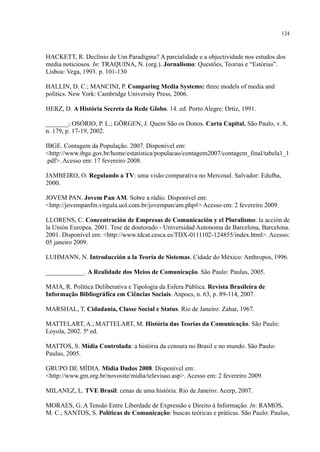 124
HACKETT, R. Declínio de Um Paradigma? A parcialidade e a objectividade nos estudos dos
media noticiosos. In: TRAQUINA, N. (org.). Jornalismo: Questões, Teorias e “Estórias”.
Lisboa: Vega, 1993. p. 101-130
HALLIN, D. C.; MANCINI, P. Comparing Media Systems: three models of media and
politics. New York: Cambridge University Press, 2006.
HERZ, D. A História Secreta da Rede Globo. 14. ed. Porto Alegre: Ortiz, 1991.
_______; OSÓRIO, P. L.; GÖRGEN, J. Quem São os Donos. Carta Capital, São Paulo, v. 8,
n. 179, p. 17-19, 2002.
IBGE. Contagem da População. 2007. Disponível em:
<http://www.ibge.gov.br/home/estatistica/populacao/contagem2007/contagem_final/tabela1_1
.pdf>. Acesso em: 17 fevereiro 2008.
JAMBEIRO, O. Regulando a TV: uma visão comparativa no Mercosul. Salvador: Edufba,
2000.
JOVEM PAN. Jovem Pan AM. Sobre a rádio. Disponível em:
<http://jovempanfm.virgula.uol.com.br/jovempan/am.php#> Acesso em: 2 fevereiro 2009.
LLORENS, C. Concentración de Empresas de Comunicación y el Pluralismo: la acción de
la Unión Europea. 2001. Tese de doutorado - Universidad Autonoma de Barcelona, Barcelona.
2001. Disponível em: <http://www.tdcat.cesca.es/TDX-0111102-124855/index.html>. Acesso:
05 janeiro 2009.
LUHMANN, N. Introducción a la Teoría de Sistemas. Cidade do México: Anthropos, 1996.
____________. A Realidade dos Meios de Comunicação. São Paulo: Paulus, 2005.
MAIA, R. Política Deliberativa e Tipologia da Esfera Pública. Revista Brasileira de
Informação Bibliográfica em Ciências Sociais. Anpocs, n. 63, p. 89-114, 2007.
MARSHAL, T. Cidadania, Classe Social e Status. Rio de Janeiro: Zahar, 1967.
MATTELART, A.; MATTELART, M. História das Teorias da Comunicação. São Paulo:
Loyola, 2002. 5ª ed.
MATTOS, S. Mídia Controlada: a história da censura no Brasil e no mundo. São Paulo:
Paulus, 2005.
GRUPO DE MÍDIA. Mídia Dados 2008. Disponível em:
<http://www.gm.org.br/novosite/midia/televisao.asp>. Acesso em: 2 fevereiro 2009.
MILANEZ, L. TVE Brasil: cenas de uma história. Rio de Janeiro: Acerp, 2007.
MORAES, G. A Tensão Entre Liberdade de Expressão e Direito à Informação. In: RAMOS,
M. C.; SANTOS, S. Políticas de Comunicação: buscas teóricas e práticas. São Paulo: Paulus,
 