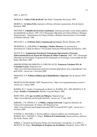 125
2007. p. 269-275
MORAIS, F. Chatô, O Rei do Brasil. São Paulo: Companhia das Letras, 1994.
MORIN, E. A Cabeça-Feita: repensar a reforma, reformar o pensamento. Rio de Janeiro:
Bertrand, 2000.
MOTTER, P. A Batalha Invisível da Constituinte: interesses privados versus caráter público
da radiodifusão no Brasil. 1994. 333 f. Dissertação (Mestrado em Ciência Política e Relações
Internacionais) – Departamento de Ciência Política e Relações Internacionais, Universidade
de Brasília, Brasília. 1994.
MÜLLER, C. A. O Debate Sobre Comunicação na Unesco. Mimeo. Brasília, 1997.
MURDOCK, G.; GOLDING, P. Ideologia y Medios Massivos: la cuestion de la
determinacion. Cidade do México: Universidad Autonoma Metropolitana-Xochimilco, 1985.
NEVES, R. F. Acoplamento Estrutural, Fechamento Operacional e Processos
Sobrecomunicativos na Teoria dos Sistemas de Niklas Luhmann. 2005. 148 f. Dissertação
(Mestrado em Sociologia). Programa de Pós-Graduação em Sociologia. Universidade de São
Paulo, São Paulo, 2005.
OBSERVATÓRIO DO DIREITO À COMUNICAÇÃO. Emissoras Veiculam 10% de
Conteúdos Locais. Disponível em:
<http://www.direitoacomunicacao.org.br/novo/content.php?option=com_content&task=view
&id=4768>. Acesso em: 2 fevereiro 2009.
PIERANTI, O. P. Políticas Públicas para Radiodifusão e Imprensa. Rio de Janeiro: FGV,
2007.
PROJETO INTER-MEIOS. 2009. Disponível em: <http://www.projetointermeios.com.br/>.
Acesso em: 2 março 2009.
RAMOS, M. C. Estado e Comunicação no Brasil. In: RAMOS, M.C.; DEL BIANCO, N. R.
(Orgs.) Estado e Comunicação. Brasília: Casa das Musas, 2008.
REDE VIDA. A Tv que Acredita em Milagres. Disponível em:
<http://www.redevida.com.br/aredevida.html>. Acesso em: 15 mar. 2009.
RIBEIRO, J. W.; PINTO, F. S. A Mídia e a Igreja Universal. Congresso Brasileiro de
Ciência da Comunicação, 30. Santos, SP. Disponível em:
<http://www.intercom.org.br/papers/nacionais/2007/resumos/R1467-2.pdf>. Acesso em: 2
fevereiro 2009.
SANTOS, S.; SILVEIRA, E. Serviço público e interesse público nas comunicações. In:
RAMOS, M.C.; SANTOS, S. (Orgs.). Políticas de Comunicação: buscas teóricas e práticas.
São Paulo: Paulus, 2007.
SERRA, S. Vertentes da Economia Política da Comunicação e Jornalismo. In: LAGO, C.;
BENETTI, M. (Org.). Metodologia de Pesquisa em Jornalismo. Petrópolis: Vozes, 2007. P.
 