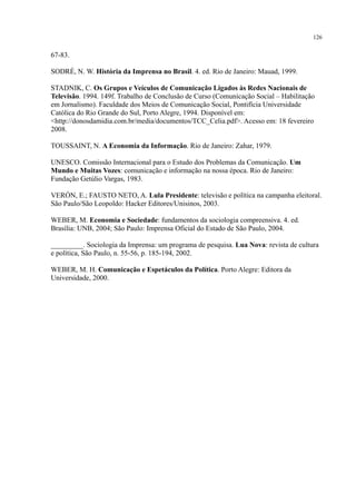 126
67-83.
SODRÉ, N. W. História da Imprensa no Brasil. 4. ed. Rio de Janeiro: Mauad, 1999.
STADNIK, C. Os Grupos e Veículos de Comunicação Ligados às Redes Nacionais de
Televisão. 1994. 149f. Trabalho de Conclusão de Curso (Comunicação Social – Habilitação
em Jornalismo). Faculdade dos Meios de Comunicação Social, Pontifícia Universidade
Católica do Rio Grande do Sul, Porto Alegre, 1994. Disponível em:
<http://donosdamidia.com.br/media/documentos/TCC_Celia.pdf>. Acesso em: 18 fevereiro
2008.
TOUSSAINT, N. A Economia da Informação. Rio de Janeiro: Zahar, 1979.
UNESCO. Comissão Internacional para o Estudo dos Problemas da Comunicação. Um
Mundo e Muitas Vozes: comunicação e informação na nossa época. Rio de Janeiro:
Fundação Getúlio Vargas, 1983.
VERÓN, E.; FAUSTO NETO, A. Lula Presidente: televisão e política na campanha eleitoral.
São Paulo/São Leopoldo: Hacker Editores/Unisinos, 2003.
WEBER, M. Economia e Sociedade: fundamentos da sociologia compreensiva. 4. ed.
Brasília: UNB, 2004; São Paulo: Imprensa Oficial do Estado de São Paulo, 2004.
_________. Sociologia da Imprensa: um programa de pesquisa. Lua Nova: revista de cultura
e política, São Paulo, n. 55-56, p. 185-194, 2002.
WEBER, M. H. Comunicação e Espetáculos da Política. Porto Alegre: Editora da
Universidade, 2000.
 