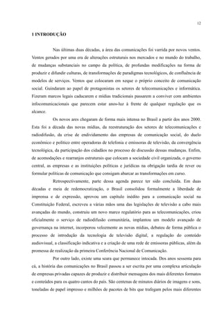 12
1 INTRODUÇÃO
Nas últimas duas décadas, a área das comunicações foi varrida por novos ventos.
Ventos gerados por uma era de alterações estruturais nos mercados e no mundo do trabalho,
de mudanças substanciais no campo da política, de profundas modificações na forma de
produzir e difundir culturas, de transformações de paradigmas tecnológicos, de confluência de
modelos de serviços. Ventos que colocaram em xeque o próprio conceito de comunicação
social. Guindaram ao papel de protagonistas os setores de telecomunicações e informática.
Fizeram marcos legais caducarem e mídias tradicionais passarem a conviver com ambientes
infocomunicacionais que parecem estar anos-luz à frente de qualquer regulação que os
alcance.
Os novos ares chegaram de forma mais intensa no Brasil a partir dos anos 2000.
Esta foi a década das novas mídias, da reestruturação dos setores de telecomunicações e
radiodifusão, da crise de endividamento das empresas de comunicação social, do duelo
econômico e político entre operadoras de telefonia e emissoras de televisão, da convergência
tecnológica, da participação dos cidadãos no processo de discussão dessas mudanças. Enfim,
de acomodações e rearranjos estruturais que colocam a sociedade civil organizada, o governo
central, as empresas e as instituições políticas e jurídicas na obrigação tardia de rever ou
formular políticas de comunicação que consigam abarcar as transformações em curso.
Retrospectivamente, parte dessa agenda parece ter sido concluída. Em duas
décadas e meia de redemocratização, o Brasil consolidou formalmente a liberdade de
imprensa e de expressão, aprovou um capítulo inédito para a comunicação social na
Constituição Federal, escreveu a várias mãos uma das legislações de televisão a cabo mais
avançadas do mundo, construiu um novo marco regulatório para as telecomunicações, criou
oficialmente o serviço de radiodifusão comunitária, implantou um modelo avançado de
governança na internet, incorporou velozmente as novas mídias, debateu de forma pública o
processo de introdução da tecnologia de televisão digital, a regulação do conteúdo
audiovisual, a classificação indicativa e a criação de uma rede de emissoras públicas, além da
promessa de realização da primeira Conferência Nacional de Comunicação.
Por outro lado, existe uma seara que permanece intocada. Dos anos sessenta para
cá, a história das comunicações no Brasil passou a ser escrita por uma complexa articulação
de empresas privadas capazes de produzir e distribuir mensagens dos mais diferentes formatos
e conteúdos para os quatro cantos do país. São centenas de minutos diários de imagens e sons,
toneladas de papel impresso e milhões de pacotes de bits que trafegam pelos mais diferentes
 