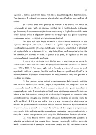 14
regionais. O material reunido será tratado pelo método da economia política da comunicação.
Esta abordagem deverá contribuir para que seja entendido o significado da composição de tal
sistema.
Ter a noção mais exata possível da estrutura e da inserção dos meios de
comunicação em várias regiões do país pode contribuir para o trabalho daquelas instituições
que formulam políticas de comunicação visando aumentar o grau de pluralidade midiática das
esferas públicas locais. É importante lembrar que até hoje o país não possui indicadores
econômicos e sociais a respeito do setor de comunicação social.
Para tentar dar conta do que se propõe, a dissertação está organizada em seis
capítulos, abrangendo introdução e conclusão. O segundo capítulo é composto pelas
considerações iniciais sobre o SCM e a metodologia. No terceiro, será abordado o referencial
teórico do trabalho. As seções conterão a revisão bibliográfica e a reflexão a respeito da teoria
dos sistemas, dos sistemas de mídia, da política e do poder, da regulação da área das
comunicações e da concentração econômica.
A quarta parte trará uma breve história sobre a concentração dos meios de
comunicação no Brasil com uma síntese dos principais levantamentos desenvolvidos entre os
anos 1970 e 2000. O foco dessa seção será a formação e o desenvolvimento da atual
organização política e econômica da mídia brasileira. Interessa especialmente identificar os
momentos em que as empresas se estruturaram em conglomerados e como estes passaram a
constituir um sistema.
Por fim, o quinto capítulo abrigará a pesquisa empírica. Primeiramente, será feita
uma descrição exaustiva dos veículos, grupos e conglomerados que compõem o setor da
comunicação social no Brasil. Aqui a pesquisa procurará não apenas quantificar a
concentração dos meios de comunicação no Brasil, como identificar as organizações tanto em
relação a seus tipos quanto à presença nos níveis nacional e regional. Na sequência, serão
apontados aspectos e relações que permitem identificar a existência do Sistema Central de
Mídia no Brasil. Será feita uma análise descritiva dos conglomerados identificados na
pesquisa em quatro dimensões: econômica, política, simbólica e histórica. Aqui vão interessar
fundamentalmente o controle e a vinculação institucional dos grupos e conglomerados
empresariais. Serão analisadas também as relações de propriedade e de associação política e
comercial existentes entre grupos nacionais e regionais. Finda-se com a síntese recapitulativa.
Do ponto-de-vista teórico, serão utilizados fundamentalmente conceitos e
reflexões provenientes de três grandes linhas: sistemas, comunicação política e economia
política da comunicação. A abordagem da teoria dos sistemas será feita basicamente a partir
 