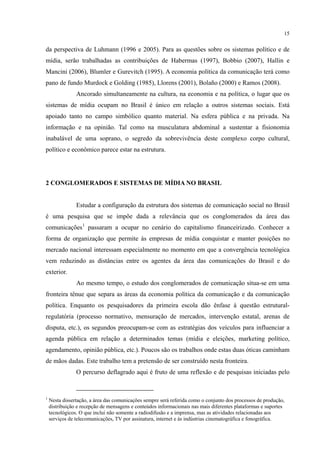15
da perspectiva de Luhmann (1996 e 2005). Para as questões sobre os sistemas político e de
mídia, serão trabalhadas as contribuições de Habermas (1997), Bobbio (2007), Hallin e
Mancini (2006), Blumler e Gurevitch (1995). A economia política da comunicação terá como
pano de fundo Murdock e Golding (1985), Llorens (2001), Bolaño (2000) e Ramos (2008).
Ancorado simultaneamente na cultura, na economia e na política, o lugar que os
sistemas de mídia ocupam no Brasil é único em relação a outros sistemas sociais. Está
apoiado tanto no campo simbólico quanto material. Na esfera pública e na privada. Na
informação e na opinião. Tal como na musculatura abdominal a sustentar a fisionomia
inabalável de uma soprano, o segredo da sobrevivência deste complexo corpo cultural,
político e econômico parece estar na estrutura.
2 CONGLOMERADOS E SISTEMAS DE MÍDIA NO BRASIL
Estudar a configuração da estrutura dos sistemas de comunicação social no Brasil
é uma pesquisa que se impõe dada a relevância que os conglomerados da área das
comunicações1
Ao mesmo tempo, o estudo dos conglomerados de comunicação situa-se em uma
fronteira tênue que separa as áreas da economia política da comunicação e da comunicação
política. Enquanto os pesquisadores da primeira escola dão ênfase à questão estrutural-
regulatória (processo normativo, mensuração de mercados, intervenção estatal, arenas de
disputa, etc.), os segundos preocupam-se com as estratégias dos veículos para influenciar a
agenda pública em relação a determinados temas (mídia e eleições, marketing político,
agendamento, opinião pública, etc.). Poucos são os trabalhos onde estas duas óticas caminham
de mãos dadas. Este trabalho tem a pretensão de ser construído nesta fronteira.
passaram a ocupar no cenário do capitalismo financeirizado. Conhecer a
forma de organização que permite às empresas de mídia conquistar e manter posições no
mercado nacional interessam especialmente no momento em que a convergência tecnológica
vem reduzindo as distâncias entre os agentes da área das comunicações do Brasil e do
exterior.
O percurso deflagrado aqui é fruto de uma reflexão e de pesquisas iniciadas pelo
1
Nesta dissertação, a área das comunicações sempre será referida como o conjunto dos processos de produção,
distribuição e recepção de mensagens e conteúdos informacionais nas mais diferentes plataformas e suportes
tecnológicos. O que inclui não somente a radiodifusão e a imprensa, mas as atividades relacionadas aos
serviços de telecomunicações, TV por assinatura, internet e às indústrias cinematográfica e fonográfica.
 