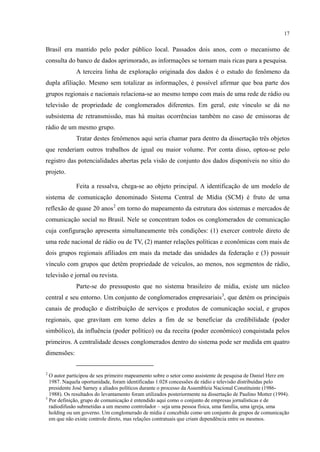 17
Brasil era mantido pelo poder público local. Passados dois anos, com o mecanismo de
consulta do banco de dados aprimorado, as informações se tornam mais ricas para a pesquisa.
A terceira linha de exploração originada dos dados é o estudo do fenômeno da
dupla afiliação. Mesmo sem totalizar as informações, é possível afirmar que boa parte dos
grupos regionais e nacionais relaciona-se ao mesmo tempo com mais de uma rede de rádio ou
televisão de propriedade de conglomerados diferentes. Em geral, este vínculo se dá no
subsistema de retransmissão, mas há muitas ocorrências também no caso de emissoras de
rádio de um mesmo grupo.
Tratar destes fenômenos aqui seria chamar para dentro da dissertação três objetos
que renderiam outros trabalhos de igual ou maior volume. Por conta disso, optou-se pelo
registro das potencialidades abertas pela visão de conjunto dos dados disponíveis no sítio do
projeto.
Feita a ressalva, chega-se ao objeto principal. A identificação de um modelo de
sistema de comunicação denominado Sistema Central de Mídia (SCM) é fruto de uma
reflexão de quase 20 anos2
Parte-se do pressuposto que no sistema brasileiro de mídia, existe um núcleo
central e seu entorno. Um conjunto de conglomerados empresariais
em torno do mapeamento da estrutura dos sistemas e mercados de
comunicação social no Brasil. Nele se concentram todos os conglomerados de comunicação
cuja configuração apresenta simultaneamente três condições: (1) exercer controle direto de
uma rede nacional de rádio ou de TV, (2) manter relações políticas e econômicas com mais de
dois grupos regionais afiliados em mais da metade das unidades da federação e (3) possuir
vínculo com grupos que detêm propriedade de veículos, ao menos, nos segmentos de rádio,
televisão e jornal ou revista.
3
2
O autor participou de seu primeiro mapeamento sobre o setor como assistente de pesquisa de Daniel Herz em
1987. Naquela oportunidade, foram identificadas 1.028 concessões de rádio e televisão distribuídas pelo
presidente José Sarney a aliados políticos durante o processo da Assembleia Nacional Constituinte (1986-
1988). Os resultados do levantamento foram utilizados posteriormente na dissertação de Paulino Motter (1994).
, que detém os principais
canais de produção e distribuição de serviços e produtos de comunicação social, e grupos
regionais, que gravitam em torno deles a fim de se beneficiar da credibilidade (poder
simbólico), da influência (poder político) ou da receita (poder econômico) conquistada pelos
primeiros. A centralidade desses conglomerados dentro do sistema pode ser medida em quatro
dimensões:
3
Por definição, grupo de comunicação é entendido aqui como o conjunto de empresas jornalísticas e de
radiodifusão submetidas a um mesmo controlador – seja uma pessoa física, uma família, uma igreja, uma
holding ou um governo. Um conglomerado de mídia é concebido como um conjunto de grupos de comunicação
em que não existe controle direto, mas relações contratuais que criam dependência entre os mesmos.
 
