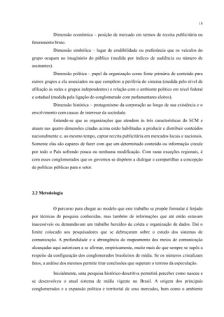 18
Dimensão econômica – posição de mercado em termos de receita publicitária ou
faturamento bruto.
Dimensão simbólica – lugar de credibilidade ou preferência que os veículos do
grupo ocupam no imaginário do público (medida por índices de audiência ou número de
assinantes).
Dimensão política – papel da organização como fonte primária de conteúdo para
outros grupos a ela associados ou que compõem a periferia do sistema (medida pelo nível de
afiliação às redes e grupos independentes) e relação com o ambiente político em nível federal
e estadual (medida pela ligação do conglomerado com parlamentares eleitos).
Dimensão histórica – protagonismo da corporação ao longo de sua existência e o
envolvimento com causas de interesse da sociedade.
Entende-se que as organizações que atendem às três características do SCM e
atuam nas quatro dimensões citadas acima estão habilitadas a produzir e distribuir conteúdos
nacionalmente e, ao mesmo tempo, captar receita publicitária em mercados locais e nacionais.
Somente elas são capazes de fazer com que um determinado conteúdo ou informação circule
por todo o País sofrendo pouca ou nenhuma modificação. Com raras exceções regionais, é
com esses conglomerados que os governos se dispõem a dialogar e compartilhar a concepção
de políticas públicas para o setor.
2.2 Metodologia
O percurso para chegar ao modelo que este trabalho se propõe formular é forjado
por técnicas de pesquisa conhecidas, mas também de informações que até então estavam
inacessíveis ou demandavam um trabalho hercúleo de coleta e organização de dados. Daí o
limite colocado aos pesquisadores que se debruçaram sobre o estudo dos sistemas de
comunicação. A profundidade e a abrangência do mapeamento dos meios de comunicação
alcançadas aqui autorizam a se afirmar, empiricamente, muito mais do que sempre se supôs a
respeito da configuração dos conglomerados brasileiros de mídia. Se os números cristalizam
fatos, a análise dos mesmos permite tirar conclusões que superam o terreno da especulação.
Inicialmente, uma pesquisa histórico-descritiva permitirá perceber como nasceu e
se desenvolveu o atual sistema de mídia vigente no Brasil. A origem dos principais
conglomerados e a expansão política e territorial de seus mercados, bem como o ambiente
 