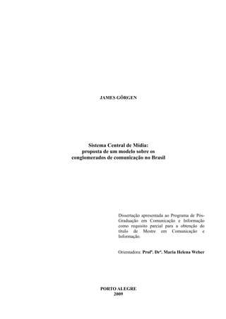 JAMES GÖRGEN
Sistema Central de Mídia:
proposta de um modelo sobre os
conglomerados de comunicação no Brasil
Dissertação apresentada ao Programa de Pós-
Graduação em Comunicação e Informação
como requisito parcial para a obtenção do
título de Mestre em Comunicação e
Informação.
Orientadora: Profª. Drª. Maria Helena Weber
PORTO ALEGRE
2009
 