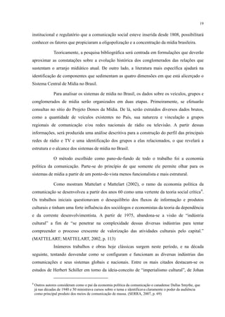 19
institucional e regulatório que a comunicação social esteve inserida desde 1808, possibilitará
conhecer os fatores que propiciaram a oligopolização e a concentração da mídia brasileira.
Teoricamente, a pesquisa bibliográfica será centrada em formulações que deverão
aproximar as constatações sobre a evolução histórica dos conglomerados das relações que
sustentam o arranjo midiático atual. De outro lado, a literatura mais específica ajudará na
identificação de componentes que sedimentam as quatro dimensões em que está alicerçado o
Sistema Central de Mídia no Brasil.
Para analisar os sistemas de mídia no Brasil, os dados sobre os veículos, grupos e
conglomerados de mídia serão organizados em duas etapas. Primeiramente, se efetuarão
consultas no sítio do Projeto Donos da Mídia. De lá, serão extraídos diversos dados brutos,
como a quantidade de veículos existentes no País, sua natureza e vinculação a grupos
regionais de comunicação e/ou redes nacionais de rádio ou televisão. A partir dessas
informações, será produzida uma análise descritiva para a construção do perfil das principais
redes de rádio e TV e uma identificação dos grupos a elas relacionados, o que revelará a
estrutura e o alcance dos sistemas de mídia no Brasil.
O método escolhido como pano-de-fundo de todo o trabalho foi a economia
política da comunicação. Parte-se do princípio de que somente ele permite olhar para os
sistemas de mídia a partir de um ponto-de-vista menos funcionalista e mais estrutural.
Como mostram Mattelart e Mattelart (2002), o ramo da economia política da
comunicação se desenvolveu a partir dos anos 60 como uma vertente da teoria social crítica4
Inúmeros trabalhos e obras hoje clássicas surgem neste período, e na década
seguinte, tentando desvendar como se configuram e funcionam as diversas indústrias das
comunicações e seus sistemas globais e nacionais. Entre os mais citados destacam-se os
estudos de Herbert Schiller em torno da ideia-conceito de “imperialismo cultural”, de Johan
.
Os trabalhos iniciais questionavam o desequilíbrio dos fluxos de informação e produtos
culturais e tinham uma forte influência dos sociólogos e economistas da teoria da dependência
e da corrente desenvolvimentista. A partir de 1975, abandona-se a visão de “indústria
cultural” a fim de “se penetrar na complexidade dessas diversas indústrias para tentar
compreender o processo crescente de valorização das atividades culturais pelo capital.”
(MATTELART; MATTELART, 2002, p. 113)
4
Outros autores consideram como o pai da economia política da comunicação o canadense Dallas Smythe, que
já nas décadas de 1940 e 50 ministrava cursos sobre o tema e identificava claramente o poder da audiência
como principal produto dos meios de comunicação de massa. (SERRA, 2007, p. 69)
 