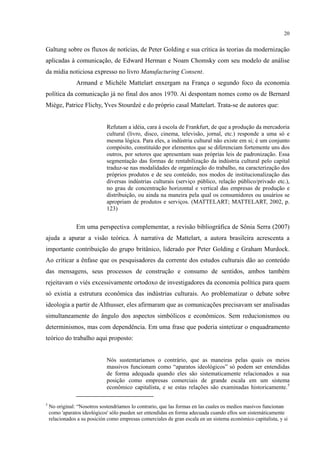 20
Galtung sobre os fluxos de notícias, de Peter Golding e sua crítica às teorias da modernização
aplicadas à comunicação, de Edward Herman e Noam Chomsky com seu modelo de análise
da mídia noticiosa expresso no livro Manufacturing Consent.
Armand e Michèle Mattelart enxergam na França o segundo foco da economia
política da comunicação já no final dos anos 1970. Aí despontam nomes como os de Bernard
Miège, Patrice Flichy, Yves Stourdzé e do próprio casal Mattelart. Trata-se de autores que:
Refutam a idéia, cara à escola de Frankfurt, de que a produção da mercadoria
cultural (livro, disco, cinema, televisão, jornal, etc.) responde a uma só e
mesma lógica. Para eles, a indústria cultural não existe em si; é um conjunto
compósito, constituído por elementos que se diferenciam fortemente uns dos
outros, por setores que apresentam suas próprias leis de padronização. Essa
segmentação das formas de rentabilização da indústria cultural pelo capital
traduz-se nas modalidades de organização do trabalho, na caracterização dos
próprios produtos e de seu conteúdo, nos modos de institucionalização das
diversas indústrias culturais (serviço público, relação público/privado etc.),
no grau de concentração horizontal e vertical das empresas de produção e
distribuição, ou ainda na maneira pela qual os consumidores ou usuários se
apropriam de produtos e serviços. (MATTELART; MATTELART, 2002, p.
123)
Em uma perspectiva complementar, a revisão bibliográfica de Sônia Serra (2007)
ajuda a apurar a visão teórica. À narrativa de Mattelart, a autora brasileira acrescenta a
importante contribuição do grupo britânico, liderado por Peter Golding e Graham Murdock.
Ao criticar a ênfase que os pesquisadores da corrente dos estudos culturais dão ao conteúdo
das mensagens, seus processos de construção e consumo de sentidos, ambos também
rejeitavam o viés excessivamente ortodoxo de investigadores da economia política para quem
só existia a estrutura econômica das indústrias culturais. Ao problematizar o debate sobre
ideologia a partir de Althusser, eles afirmaram que as comunicações precisavam ser analisadas
simultaneamente do ângulo dos aspectos simbólicos e econômicos. Sem reducionismos ou
determinismos, mas com dependência. Em uma frase que poderia sintetizar o enquadramento
teórico do trabalho aqui proposto:
Nós sustentaríamos o contrário, que as maneiras pelas quais os meios
massivos funcionam como “aparatos ideológicos” só podem ser entendidas
de forma adequada quando eles são sistematicamente relacionados a sua
posição como empresas comerciais de grande escala em um sistema
econômico capitalista, e se estas relações são examinadas historicamente.5
5
No original: “Nosotros sostendríamos lo contrario, que las formas en las cuales os medios masivos funcionan
como 'aparatos ideológicos' sólo pueden ser entendidas en forma adecuada cuando ellos son sistemáticamente
relacionados a su posición como empresas comerciales de gran escala en un sistema económico capitalista, y si
 