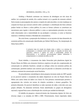 21
(MURDOCK; GOLDING, 1985, p. 19)
Golding e Murdock centraram seu interesse de abordagem em três áreas de
análise: (a) a produção de sentido, (b) a análise textual e (c) a questão do consumo cultural.
Serra resume as preocupações dos autores a respeito de cada uma delas: a) como mudanças no
conjunto de forças que exercem controle sobre a produção e a distribuição dos bens culturais
podem limitar ou liberar a esfera pública; b) como as formas culturais se constituem em
mecanismos para regular o discurso público e como as representações presentes nos textos
estão relacionadas com a materialidade da sua produção e consumo; c) como as barreiras
materiais e simbólicas limitam a liberdade dos consumidores.
De certa forma, a proposição dos britânicos vai ao encontro de duas dimensões da
economia política da comunicação identificadas por Robert McChesney. Na interpretação de
Sônia Serra (2007):
A primeira trata do estudo da relação entre a mídia e os sistemas de
comunicação e a estrutura social mais ampla. A segunda, de forma mais
específica, refere-se à análise de como a propriedade, formas de
financiamento e as políticas governamentais podem influenciar o
comportamento e o conteúdo da mídia. (p. 68)
Neste trabalho, o cruzamento dos dados fornecidos pela plataforma digital do
Projeto Donos da Mídia com elementos históricos empíricos da ação dos conglomerados de
comunicação no ambiente brasileiro, somado ao enfoque crítico da economia política da
comunicação, permitirá analisar com razoável grau de precisão os elementos envolvidos no
ambiente estrutural da comunicação social brasileira.
Os procedimentos metodológicos desta pesquisa iniciaram ainda em 2007 quando
já era possível realizar o cruzamento dos dados disponíveis no sítio do Projeto Donos da
Mídia com outras fontes de dados (ver Anexo 8). Esta primeira sistematização permitiu o
agrupamento dos veículos em termos de relações societárias e alcance geográfico. Na
primeira dimensão, foi possível identificar as redes nacionais de rádio e televisão com seus
grupos afiliados. Na dimensão territorial, foram identificados os grupos de abrangência
nacional e regional bem como a distribuição dos veículos por unidade da federação.
O trabalho de pesquisa e desenvolvimento das ferramentas digitais foi feito em
diversas etapas e se estendeu de 2006 a 2008. Primeiramente, foram importados dados
estas relaciones son examinadas historicamente.”
 