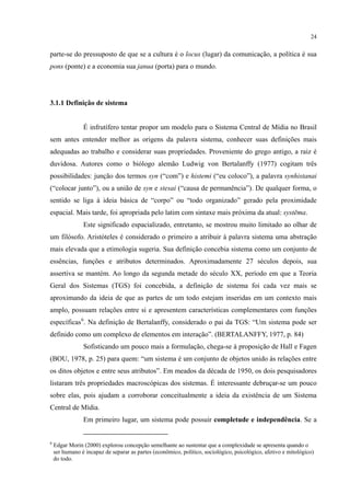 24
parte-se do pressuposto de que se a cultura é o locus (lugar) da comunicação, a política é sua
pons (ponte) e a economia sua janua (porta) para o mundo.
3.1.1 Definição de sistema
É infrutífero tentar propor um modelo para o Sistema Central de Mídia no Brasil
sem antes entender melhor as origens da palavra sistema, conhecer suas definições mais
adequadas ao trabalho e considerar suas propriedades. Proveniente do grego antigo, a raiz é
duvidosa. Autores como o biólogo alemão Ludwig von Bertalanffy (1977) cogitam três
possibilidades: junção dos termos syn (“com”) e histemi (“eu coloco”), a palavra synhistanai
(“colocar junto”), ou a união de syn e stesai (“causa de permanência”). De qualquer forma, o
sentido se liga à ideia básica de “corpo” ou “todo organizado” gerado pela proximidade
espacial. Mais tarde, foi apropriada pelo latim com sintaxe mais próxima da atual: systēma.
Este significado espacializado, entretanto, se mostrou muito limitado ao olhar de
um filósofo. Aristóteles é considerado o primeiro a atribuir à palavra sistema uma abstração
mais elevada que a etimologia sugeria. Sua definição concebia sistema como um conjunto de
essências, funções e atributos determinados. Aproximadamente 27 séculos depois, sua
assertiva se mantém. Ao longo da segunda metade do século XX, período em que a Teoria
Geral dos Sistemas (TGS) foi concebida, a definição de sistema foi cada vez mais se
aproximando da ideia de que as partes de um todo estejam inseridas em um contexto mais
amplo, possuam relações entre si e apresentem características complementares com funções
específicas6
Sofisticando um pouco mais a formulação, chega-se à proposição de Hall e Fagen
(BOU, 1978, p. 25) para quem: “um sistema é um conjunto de objetos unido às relações entre
os ditos objetos e entre seus atributos”. Em meados da década de 1950, os dois pesquisadores
listaram três propriedades macroscópicas dos sistemas. É interessante debruçar-se um pouco
sobre elas, pois ajudam a corroborar conceitualmente a ideia da existência de um Sistema
Central de Mídia.
. Na definição de Bertalanffy, considerado o pai da TGS: “Um sistema pode ser
definido como um complexo de elementos em interação”. (BERTALANFFY, 1977, p. 84)
Em primeiro lugar, um sistema pode possuir completude e independência. Se a
6
Edgar Morin (2000) explorou concepção semelhante ao sustentar que a complexidade se apresenta quando o
ser humano é incapaz de separar as partes (econômico, político, sociológico, psicológico, afetivo e mitológico)
do todo.
 