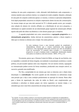 25
mudança de uma parte compromete o todo, alterando individualmente cada componente, o
sistema mantém uma coerência interna e se comporta de modo completo. Quando a alteração
de uma parte do conjunto condiciona apenas a si mesma, o sistema se apresenta independente.
Está dupla propriedade caracteriza as relações empresariais dentro da área das comunicações.
Ao mesmo tempo em que uma rede nacional de TV é afetada quando ocorre, por exemplo,
uma redução do número de veículos afiliados ou a distribuição de um novo programa, a
substituição no capital acionário de um determinado grupo regional de comunicação afiliado
àquela rede pode não afetar sua dinâmica e a dos demais grupos que a compõem.
A segunda propriedade tem como característica a segregação progressiva ou a
sistematização progressiva. Ambas derivam da característica anterior e dizem respeito à
ideia que os sistemas se alteram com o tempo. Em outras palavras:
Se estas mudanças levam a uma transição gradual da completude à
independência, diremos que o sistema experimenta uma segregação
progressiva. Esta segregação tanto pode acontecer por meio de decadência
como de crescimento. O contrário desta evolução é a sistematização
progressiva, na qual a mudança tende à completude, fortalecendo relações
entre partes ou criando-as onde não existiam.7
(BOU, 1978, p. 25)
Novamente, parece que o Sistema Central de Mídia, ao longo de sua história, tem
se expandido e contraído de forma irregular, ora tendendo à concentração econômica e coesão
política, ora provocando rupturas entre seus integrantes. Em um mesmo sistema, segregação
ou sistematização podem ocorrer de forma simultânea, produzindo uma situação estável, ou
sucessiva, gerando uma modificação.
Por fim, a propriedade de um sistema que mais se relaciona com o objeto desta
dissertação é a centralização. Ela ocorre quando um dos elementos ou subsistemas ocupa
uma posição que o alça a uma condição predominante na operação do sistema. Basta olhar
para a forma de organização das redes de mídia no Brasil, com conglomerados que
coordenam e articulam os demais grupos em vários segmentos ao mesmo tempo, e se
entenderá que esta é uma forte característica do arranjo desenvolvido pelo setor.
7
No original: “Si estos cambios conducen a una transición gradual desde la completitud a la independência,
diremos que el sistema experimenta uma segregación progresiva. Esta segregación tanto puede acontecer por
via de decadência como de crecimiento. Lo contrario de esta evolución es la sistematización progresiva, en la
cual el cambio tiende hacia la completitud, robusteciendo relaciones entre partes o creandolas donde no
exístian.”
 