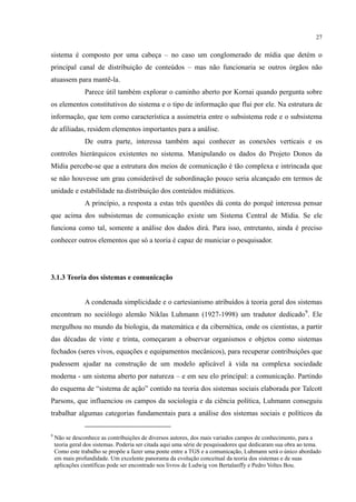27
sistema é composto por uma cabeça – no caso um conglomerado de mídia que detém o
principal canal de distribuição de conteúdos – mas não funcionaria se outros órgãos não
atuassem para mantê-la.
Parece útil também explorar o caminho aberto por Kornai quando pergunta sobre
os elementos constitutivos do sistema e o tipo de informação que flui por ele. Na estrutura de
informação, que tem como característica a assimetria entre o subsistema rede e o subsistema
de afiliadas, residem elementos importantes para a análise.
De outra parte, interessa também aqui conhecer as conexões verticais e os
controles hierárquicos existentes no sistema. Manipulando os dados do Projeto Donos da
Mídia percebe-se que a estrutura dos meios de comunicação é tão complexa e intrincada que
se não houvesse um grau considerável de subordinação pouco seria alcançado em termos de
unidade e estabilidade na distribuição dos conteúdos midiáticos.
A princípio, a resposta a estas três questões dá conta do porquê interessa pensar
que acima dos subsistemas de comunicação existe um Sistema Central de Mídia. Se ele
funciona como tal, somente a análise dos dados dirá. Para isso, entretanto, ainda é preciso
conhecer outros elementos que só a teoria é capaz de municiar o pesquisador.
3.1.3 Teoria dos sistemas e comunicação
A condenada simplicidade e o cartesianismo atribuídos à teoria geral dos sistemas
encontram no sociólogo alemão Niklas Luhmann (1927-1998) um tradutor dedicado9
9
Não se desconhece as contribuições de diversos autores, dos mais variados campos de conhecimento, para a
teoria geral dos sistemas. Poderia ser citada aqui uma série de pesquisadores que dedicaram sua obra ao tema.
Como este trabalho se propõe a fazer uma ponte entre a TGS e a comunicação, Luhmann será o único abordado
em mais profundidade. Um excelente panorama da evolução conceitual da teoria dos sistemas e de suas
aplicações científicas pode ser encontrado nos livros de Ludwig von Bertalanffy e Pedro Voltes Bou.
. Ele
mergulhou no mundo da biologia, da matemática e da cibernética, onde os cientistas, a partir
das décadas de vinte e trinta, começaram a observar organismos e objetos como sistemas
fechados (seres vivos, equações e equipamentos mecânicos), para recuperar contribuições que
pudessem ajudar na construção de um modelo aplicável à vida na complexa sociedade
moderna - um sistema aberto por natureza – e em seu elo principal: a comunicação. Partindo
do esquema de “sistema de ação” contido na teoria dos sistemas sociais elaborada por Talcott
Parsons, que influenciou os campos da sociologia e da ciência política, Luhmann conseguiu
trabalhar algumas categorias fundamentais para a análise dos sistemas sociais e políticos da
 