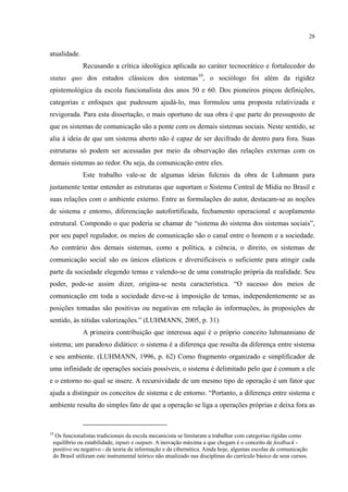 28
atualidade.
Recusando a crítica ideológica aplicada ao caráter tecnocrático e fortalecedor do
status quo dos estudos clássicos dos sistemas10
Este trabalho vale-se de algumas ideias fulcrais da obra de Luhmann para
justamente tentar entender as estruturas que suportam o Sistema Central de Mídia no Brasil e
suas relações com o ambiente externo. Entre as formulações do autor, destacam-se as noções
de sistema e entorno, diferenciação autofortificada, fechamento operacional e acoplamento
estrutural. Compondo o que poderia se chamar de “sistema do sistema dos sistemas sociais”,
por seu papel regulador, os meios de comunicação são o canal entre o homem e a sociedade.
Ao contrário dos demais sistemas, como a política, a ciência, o direito, os sistemas de
comunicação social são os únicos elásticos e diversificáveis o suficiente para atingir cada
parte da sociedade elegendo temas e valendo-se de uma construção própria da realidade. Seu
poder, pode-se assim dizer, origina-se nesta característica. “O sucesso dos meios de
comunicação em toda a sociedade deve-se à imposição de temas, independentemente se as
posições tomadas são positivas ou negativas em relação às informações, às proposições de
sentido, às nítidas valorizações.” (LUHMANN, 2005, p. 31)
, o sociólogo foi além da rigidez
epistemológica da escola funcionalista dos anos 50 e 60. Dos pioneiros pinçou definições,
categorias e enfoques que pudessem ajudá-lo, mas formulou uma proposta relativizada e
revigorada. Para esta dissertação, o mais oportuno de sua obra é que parte do pressuposto de
que os sistemas de comunicação são a ponte com os demais sistemas sociais. Neste sentido, se
alia à ideia de que um sistema aberto não é capaz de ser decifrado de dentro para fora. Suas
estruturas só podem ser acessadas por meio da observação das relações externas com os
demais sistemas ao redor. Ou seja, da comunicação entre eles.
A primeira contribuição que interessa aqui é o próprio conceito luhmanniano de
sistema; um paradoxo didático: o sistema é a diferença que resulta da diferença entre sistema
e seu ambiente. (LUHMANN, 1996, p. 62) Como fragmento organizado e simplificador de
uma infinidade de operações sociais possíveis, o sistema é delimitado pelo que é comum a ele
e o entorno no qual se insere. A recursividade de um mesmo tipo de operação é um fator que
ajuda a distinguir os conceitos de sistema e de entorno. “Portanto, a diferença entre sistema e
ambiente resulta do simples fato de que a operação se liga a operações próprias e deixa fora as
10
Os funcionalistas tradicionais da escola mecanicista se limitaram a trabalhar com categorias rígidas como
equilíbrio ou estabilidade, inputs e outputs. A inovação máxima a que chegam é o conceito de feedback -
positivo ou negativo - da teoria da informação e da cibernética. Ainda hoje, algumas escolas de comunicação
do Brasil utilizam este instrumental teórico não atualizado nas disciplinas do currículo básico de seus cursos.
 
