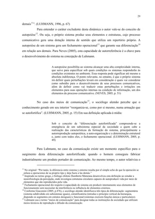 29
demais11
Para entender o caráter excludente desta dinâmica o autor vale-se do conceito de
autopoiése
”. (LUHMANN, 1996, p. 67)
12
. Ou seja, o próprio sistema produz seus elementos e estruturas, cujo processo
comunicativo gera uma dotação interna de sentido que utiliza um repertório próprio. A
autopoiése de um sistema gera um fechamento operacional13
que garante sua diferenciação14
em relação aos demais. Para Neves (2005), esta capacidade de autorreferência é a chave para
o desenvolvimento do sistema na concepção de Luhmann.
A autopoiése possibilita ao sistema alcançar uma alta complexidade interna,
que serve para especificar sob quais condições os sistemas responderão às
condições existentes no ambiente. Essa resposta pode significar até mesmo a
absoluta indiferença. O ponto relevante, no entanto, é que o próprio sistema
irá definir quais perturbações levará em consideração e quais vai considerar
como subsídio para o desenvolvimento de seus processos comunicativos,
além de definir como vai traduzir estas perturbações e irritações em
elementos para suas operações internas na condição de informação, um dos
elementos do processo comunicativo. (NEVES, 2005, p. 51)
No caso dos meios de comunicação15
, o sociólogo alemão percebe que o
conhecimento gerado em seu interior “reorganiza-se, como por si mesmo, numa armação que
se autofortifica”. (LUHMANN, 2005, p. 15) Em sua definição aplicada à mídia:
Sob o conceito de “diferenciação autofortificada” compreende-se a
emergência de um subsistema especial da sociedade a quem cabe a
realização das características da formação do sistema, principalmente a
autorreprodução autopoiética, a auto-organização e a determinação estrutural
e, junto com todos eles, o fechamento operacional. (LUHMANN, 2005, p.
49)
Para Luhmann, no caso da comunicação existe um momento específico para o
surgimento desta diferenciação autofortificada: quando o homem conseguiu fabricar
industrialmente um produto portador de comunicação. Ao mesmo tempo, o autor relativiza o
11
No original: “Por tanto, la diferencia entre sistema y entorno resulta por el simple echo de que la operación se
enlaza a operaciones de su proprio tipo y deja fuera a las demás.”
12
Inspirado no termo grego, o biólogo chileno Humberto Maturana desenvolveu esta definição ao estudar a
neurofisiologia da percepção, onde investigou estruturas circulares capazes de autoproduzir vida por meio de
elementos que são reproduzidos pela vida.
13
Fechamento operacional diz respeito à capacidade do sistema em produzir internamente seus elementos de
funcionamento sem necessitar da interferência ou influência de elementos externos.
14
Conforme Giacomini (2005, p.476), o sociólogo alemão identificava três tipos de diferenciação: segmentária
(sistema subdividido em subsistemas iguais), estratificatória (introduz o princípio vertical da hierarquia,
dispondo os segmentos em estratos desiguais) e funcional (sistemas exercem funções únicas e particulares).
15
Luhmann usa o termo “meios de comunicação” para designar todas as instituições da sociedade que utilizam
meios técnicos de reprodução e difusão da comunicação.
 