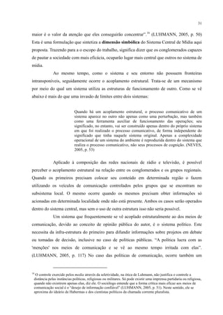 31
maior é o valor da atenção que eles conseguirão concentrar”.16
Ao mesmo tempo, como o sistema e seu entorno não possuem fronteiras
intransponíveis, seguidamente ocorre o acoplamento estrutural. Trata-se de um mecanismo
por meio do qual um sistema utiliza as estruturas de funcionamento de outro. Como se vê
abaixo é mais do que uma invasão de limites entre dois sistemas:
(LUHMANN, 2005, p. 50)
Esta é uma formulação que sintetiza a dimensão simbólica do Sistema Central de Mídia aqui
proposta. Trazendo para a o escopo do trabalho, significa dizer que os conglomerados capazes
de pautar a sociedade com mais eficácia, ocuparão lugar mais central que outros no sistema de
mídia.
Quando há um acoplamento estrutural, o processo comunicativo de um
sistema aparece no outro não apenas como uma perturbação, mas também
como uma ferramenta auxiliar de funcionamento das operações; seu
significado, no entanto, vai ser construído apenas dentro do próprio sistema
em que foi realizado o processo comunicativo, de forma independente do
significado que tinha naquele sistema original. Apenas a complexidade
operacional de um sistema do ambiente é reproduzida dentro do sistema que
realiza o processo comunicativo, não seus processos de cognição. (NEVES,
2005, p. 53)
Aplicado à composição das redes nacionais de rádio e televisão, é possível
perceber o acoplamento estrutural na relação entre os conglomerados e os grupos regionais.
Quando os primeiros precisam colocar seu conteúdo em determinada região o fazem
utilizando os veículos de comunicação controlados pelos grupos que se encontram no
subsistema local. O mesmo ocorre quando os mesmos precisam obter informações só
acionadas em determinada localidade onde não está presente. Ambos os casos serão operados
dentro do sistema central, mas sem o uso de outra estrutura isso não seria possível.
Um sistema que frequentemente se vê acoplado estruturalmente ao dos meios de
comunicação, devido ao conceito de opinião pública do autor, é o sistema político. Este
necessita da infra-estrutura do primeiro para difundir informações sobre projetos em debate
ou tomadas de decisão, inclusive no caso de políticas públicas. “A política lucra com as
'menções' nos meios de comunicação e se vê ao mesmo tempo irritada com elas”.
(LUHMANN, 2005, p. 117) No caso das políticas de comunicação, ocorre também um
16
O controle exercido pelos media através da seletividade, na ótica de Luhmann, não justifica o controle a
distância pelas instâncias políticas, religiosas ou militares. Só pode existir uma imprensa partidaria ou religiosa,
quando não existirem apenas elas, diz ele. O sociólogo entende que a forma crítica mais eficaz aos meios de
comunicação social é o “desejo de informação confiável” (LUHMANN, 2005, p. 51). Neste sentido, ele se
aproxima do ideário de Habermas e dos cientistas políticos da chamada corrente pluralista.
 