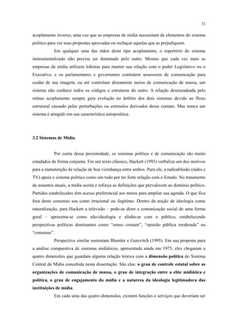 32
acoplamento inverso, uma vez que as empresas de mídia necessitam de elementos do sistema
político para ver suas propostas aprovadas ou rechaçar aquelas que as prejudiquem.
Em qualquer uma das mãos deste tipo acoplamento, o repertório do sistema
instrumentalizado não precisa ser dominado pelo outro. Mesmo que cada vez mais as
empresas de mídia utilizem lobistas para manter sua relação com o poder Legislativo ou o
Executivo, e os parlamentares e governantes contratem assessores de comunicação para
cuidar de sua imagem, ou até controlam direamente meios de comunicação de massa, um
sistema não conhece todos os códigos e estruturas do outro. A relação desencadeada pelo
mútuo acoplamento sempre gera evolução no âmbito dos dois sistemas devido ao fluxo
estrutural causado pelas perturbações ou estímulos derivados desse contato. Mas nunca um
sistema é atingido em sua característica autopoiética.
3.2 Sistemas de Mídia
Por conta dessa proximidade, os sistemas político e de comunicação são muito
estudados de forma conjunta. Em um texto clássico, Hackett (1993) verbaliza um dos motivos
para a manutenção da relação de boa vizinhança entre ambos. Para ele, a radiodifusão (rádio e
TV) apoia o sistema político como um todo por ter forte relação com o Estado. No tratamento
de assuntos atuais, a mídia aceita e reforça as definições que prevalecem ao domínio político.
Partidos estabelecidos têm acesso preferencial aos meios para ampliar sua agenda. O que fica
fora deste consenso soa como irracional ou ilegítimo. Dentro da noção de ideologia como
naturalização, para Hackett a televisão – pode-se dizer a comunicação social de uma forma
geral – apresenta-se como não-ideologia e alinha-se com o público, estabelecendo
perspectivas políticas dominantes como “senso comum”, “opinião pública moderada” ou
“consenso”.
Perspectiva similar sustentam Blumler e Gurevitch (1995). Em sua proposta para
a análise comparativa de sistemas midiáticos, apresentada ainda em 1975, eles chegaram a
quatro dimensões que guardam alguma relação teórica com a dimensão política do Sistema
Central de Mídia concebida nesta dissertação. São elas: o grau de controle estatal sobre as
organizações de comunicação de massa, o grau de integração entre a elite midiática e
política, o grau de engajamento da mídia e a natureza da ideologia legitimadora das
instituições de mídia.
Em cada uma das quatro dimensões, existem funções e serviços que deveriam ser
 