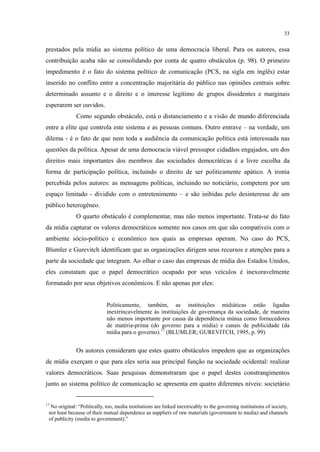 33
prestados pela mídia ao sistema político de uma democracia liberal. Para os autores, essa
contribuição acaba não se consolidando por conta de quatro obstáculos (p. 98). O primeiro
impedimento é o fato do sistema político de comunicação (PCS, na sigla em inglês) estar
inserido no conflito entre a concentração majoritária do público nas opiniões centrais sobre
determinado assunto e o direito e o interesse legítimo de grupos dissidentes e marginais
esperarem ser ouvidos.
Como segundo obstáculo, está o distanciamento e a visão de mundo diferenciada
entre a elite que controla este sistema e as pessoas comuns. Outro entrave – na verdade, um
dilema - é o fato de que nem toda a audiência da comunicação política está interessada nas
questões da política. Apesar de uma democracia viável pressupor cidadãos engajados, um dos
direitos mais importantes dos membros das sociedades democráticas é a livre escolha da
forma de participação política, incluindo o direito de ser politicamente apático. A ironia
percebida pelos autores: as mensagens políticas, incluindo no noticiário, competem por um
espaço limitado - dividido com o entretenimento – e são inibidas pelo desinteresse de um
público heterogêneo.
O quarto obstáculo é complementar, mas não menos importante. Trata-se do fato
da mídia capturar os valores democráticos somente nos casos em que são compatíveis com o
ambiente sócio-político e econômico nos quais as empresas operam. No caso do PCS,
Blumler e Gurevitch identificam que as organizações dirigem seus recursos e atenções para a
parte da sociedade que integram. Ao olhar o caso das empresas de mídia dos Estados Unidos,
eles constatam que o papel democrático ocupado por seus veículos é inexoravelmente
formatado por seus objetivos econômicos. E não apenas por eles:
Politicamente, também, as instituições midiáticas estão ligadas
inextrincavelmente às instituições de governança da sociedade, de maneira
não menos importante por causa da dependência mútua como fornecedores
de matéria-prima (do governo para a mídia) e canais de publicidade (da
mídia para o governo).17
(BLUMLER; GUREVITCH, 1995, p. 99)
Os autores consideram que estes quatro obstáculos impedem que as organizações
de mídia exerçam o que para eles seria sua principal função na sociedade ocidental: realizar
valores democráticos. Suas pesquisas demonstraram que o papel destes constrangimentos
junto ao sistema político de comunicação se apresenta em quatro diferentes níveis: societário
17
No original: “Politically, too, media institutions are linked inextricably to the governing institutions of society,
not least because of their mutual dependence as suppliers of raw materials (government to media) and channels
of publicity (media to government).”
 